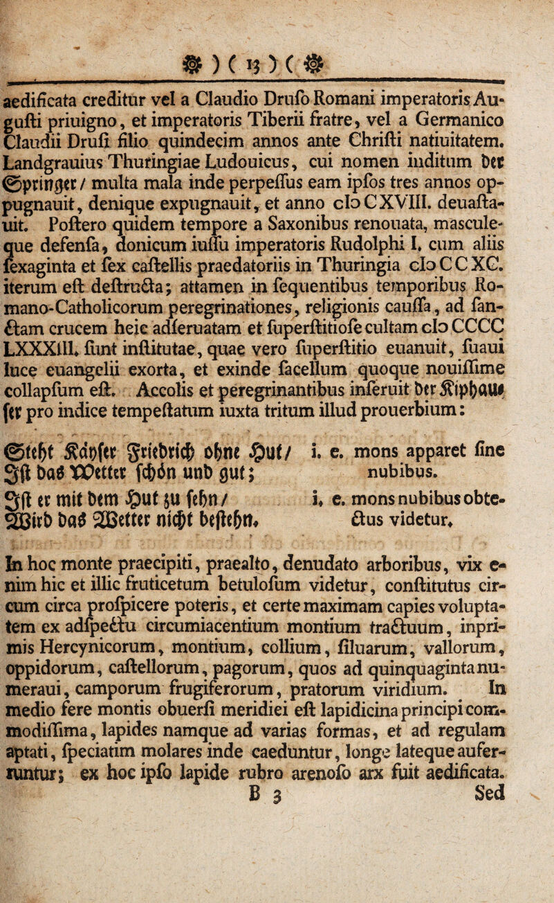 aedificata creditur vel a Claudio Drufo Romani imperatoris Au- gufti priuigno, et imperatoris Tiberii fratre, vel a Germanico Claudii Drufi filio quindecim annos ante Chrifti natiuitatem. LandgrauiusThuringiaeLudouicus, cui nomen inditum Det ©ptinger / multa mala inde perpeffus eam ipfos tres annos op« pugnauit, denique expugnauit, et anno cfoC XVIII. deuafta- uit. Poliero quidem tempore a Saxonibus renouata, mascule¬ que defenfa, donicum iuuu imperatoris Rudolphi I* cum aliis fexaginta et lex caftellis praedatoriis in Thuringia clo C C XC. iterum eft deftruQa; attamen in fequentibus temporibus Ro¬ mano-Catholicorum peregrinationes, religionis caufla, ad fan- ftam crucem heie adferuatam et fuperftitiofe cultam clo CCCC LXXXtll* fimt inftitutae, quae vero liiperftitio euanuit, fuaui luce euangelii exorta, et exinde facellum quoque nouiflime collapfum eft. Accolis et peregrinantibus inferuit Der 5?ipf)ClU* fct pro indice tempeftatum iuxta tritum illud prouerbium: ©tef)t $dt)fct §ritbti$ o{ine #Uf/ i. e. mons apparet fine 2$ ba$ XOtttit fcbin unb gut; nubibus. S(1 er mif Dem $ut ju febn / i* e. mons nubibus obte- SJBirD ba£ 2Better nicf)t bejie&tn &us videtur» In hoc monte praecipit!, praealto, denudato arboribus, vix e- nim hic et illic fruticetum betulofum videtur, conftitutus cir¬ cum circa profpicere poteris, et certe maximam capies volupta¬ tem ex adfpe&u circumiacentium montium traftuum, inpri- mis Hereynicorum, montium, collium, filuarum, vallorum, oppidorum, caftellorum, pagorum, quos ad quinquagintanu- meraui, camporum frugiferorum, pratorum viridium. In medio fere montis obuerli meridiei eft lapidicina principi com- modiffima, lapides namque ad varias formas, et ad regulam aptati, Ipeciatim molares inde caeduntur, longe latequeaufer- runtur; ex hocipfo lapide rubro arenofo arx fuit aedificata. B a Sed