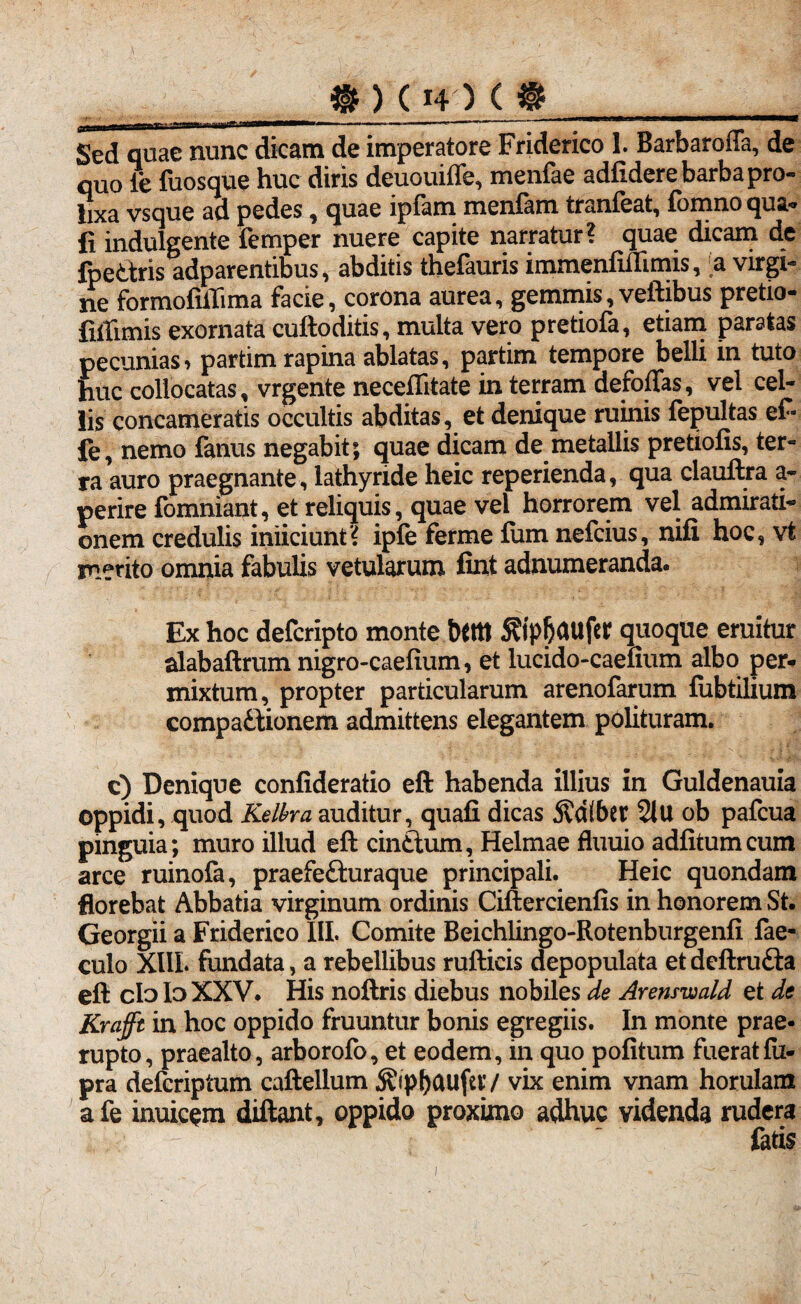 ____. . . - - 1,11i iw—11» .. ■» ., — -• i n—~ - - .>«^*«- Sed quae nunc dicam de imperatore Friderico 1. Barbaroffa, de quo le fuosque huc diris deuouiffe, menfae adfidere barba pro¬ lixa vsque ad pedes, quae ipfam menfam tranfeat, fomno qua- fi indulgente femper nuere capite narratur? quae dicam de fpe&ris adparentibus, abditis thefauris immenfiftimis, a virgi¬ ne formofilTima facie, corona aurea, gemmis, veftibus pretio- fiffimis exornata cuftoditis, multa vero pretiofa, etiam paratas pecunias i partim rapina ablatas, partim tempore belli in tuto huc collocatas, vrgente neceflitate in terram defoffas, vel cel¬ lis concameratis occultis abditas, et denique ruinis fepultas ef- fe, nemo fanus negabit; quae dicam de metallis pretiolis, ter¬ ra auro praegnante , lathyride heic reperienda, qua clauftra a- perire fomniant, et reliquis, quae vel horrorem vel admirati¬ onem credulis iniiciunt? ipfe ferme fum nefcius, nifi hoc, vt merito omnia fabulis vetularum fint adnumeranda. Ex hoc defcripto monte Dfitt S?tp|jaufer quoque emitur alabaftrum nigro-caelium, et lucido-caelium albo per¬ mixtum, propter particularum arenofarum fubtilium compadionem admittens elegantem polituram. c) Denique confideratio eft habenda illius in Guldenauia oppidi, quod KeWra auditur, quali dicas j?d(ber 21U ob pafcua pinguia; muro illud eft cinftum, Helmae fluuio adlitumcum arce ruinofa, praefe&uraque principali. Heic quondam florebat Abbatia virginum ordinis Ciftercienlis in honorem St. Georgii a Friderico III. Comite Beichlingo-Rotenburgenfi fae- culo XUL fundata, a rebellibus rufticis depopulata etdeftru&a eft clo lo XXV. His noftris diebus nobiles de Arenswald et de Krafft in hoc oppido fruuntur bonis egregiis. In monte prae¬ rupto, praealto, arborofo, et eodem, in quo politum fueratfu- pra defcriptum caftellum ^ipbGUfer/ vix enim vnam horulam afe inuicem diftant, oppido proximo adhuc videnda rudera