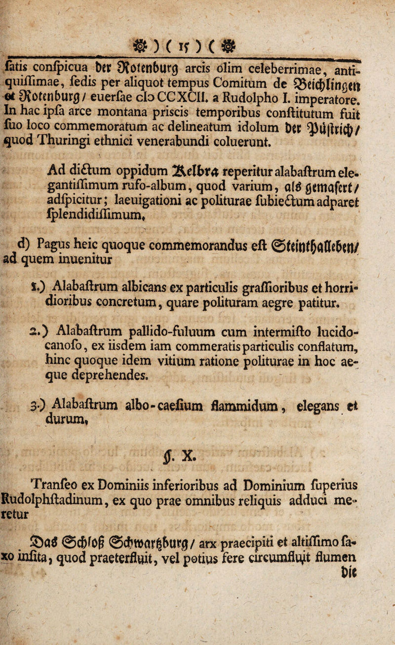 *) (If) (* fatis conlpicua ber 9?0tenburg arcis olim celeberrimae, anti- quiflimae, fedis per aliquot tempus Comitum de 5Sei$litigetl et Ovotcnburg/ euerfae cloCCXCIh a Rudolpho I. imperatore. In hac ipfa arce montana priscis temporibus conftitutum fuit luo loco commemoratum ac delineatum idolum Dtt quod Thuringi ethnici venerabundi coluerunt. Ad diftum oppidum j&elbra reperitur alabaftrum ele« gantiffimum rufo-album, quod varium, q(g fltfttiafcrt/ adfpicitur; laeuigationi ac politurae fubie&um adparet Iplendidiftimum, d) Pagus heic quoque commemorandus eft ©ftuif&attebett/ ad quem inuenitur *•) Alabaftrum albicans ex particulis graflioribus et horri¬ dioribus concretum, quare polituram aegre patitur. 2. ) Alabaftrum pallido-fuluum cum intermitto lucido- canofo, ex iisdem iam commeratis particulis conflatum, hinc quoque idem vitium ratione politurae in hoc ae¬ que deprehendes. 3. ) Alabaftrum albo - caefium flammidum , elegans et durum, 4'J 1 X. Tranfeo ex Dominiis inferioribus ad Dominium fuperius Rudolphftadinum, ex quo prae omnibus reliquis adduci me¬ retur arx praecipiti et altiffimofa* xo infita, quod praeterfluit, vel potius fere circumfluat flumen Die