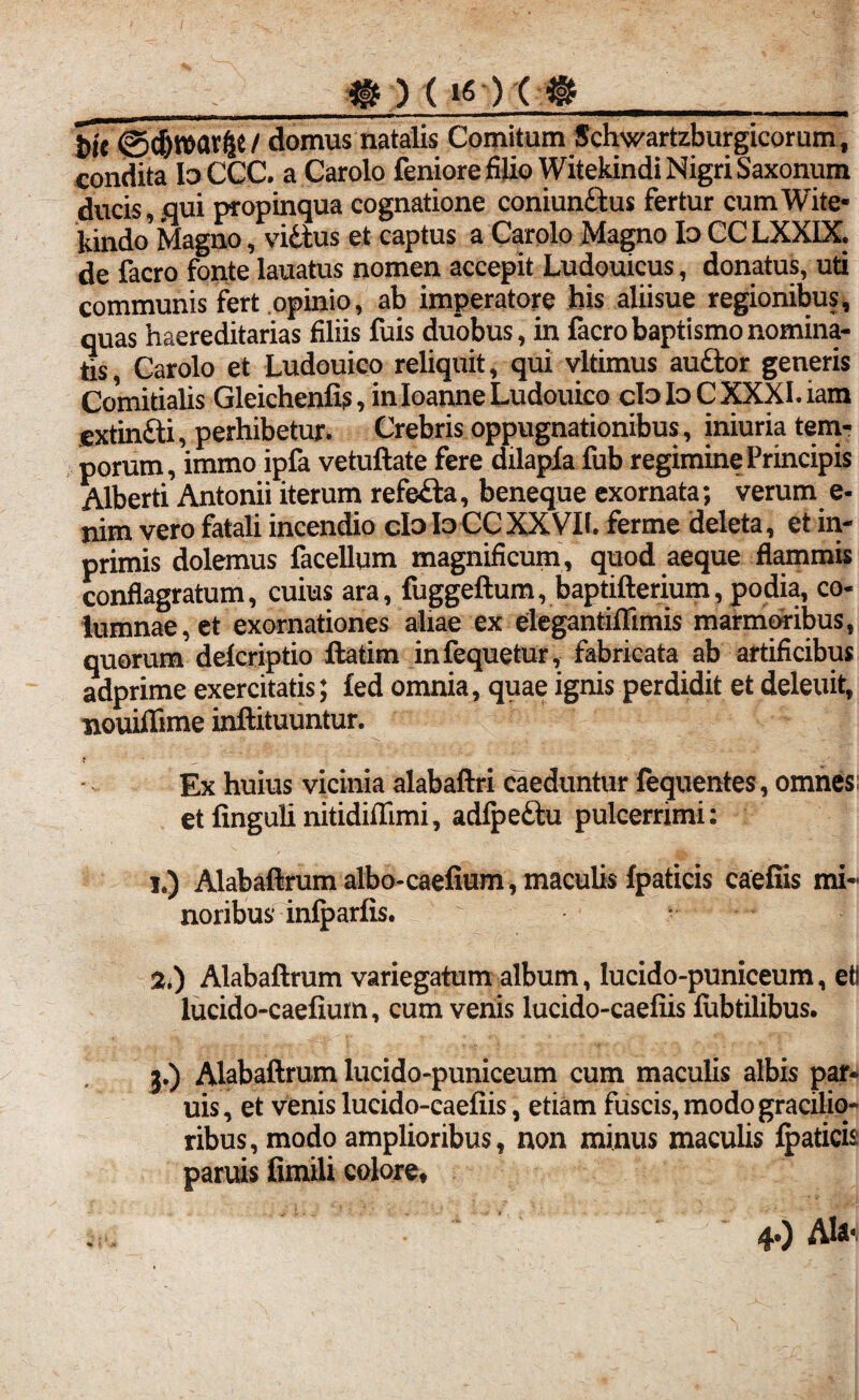 3r)(iQ(@_ t>l'e @d)war^e/ domus natalis Comitum Schwartzburgicorum, condita Io CCC. a Carolo feniore filio Witekindi Nigri Saxonum ducis, .qui propinqua cognatione coniunttus fertur cumWite- kindo'Magno, vidtus et captus a Carolo Magno Io CCLXXIX. de facro fonte lauatus nomen accepit Ludouicus, donatus, uti communis fert opinio, ab imperatore his aliisue regionibus, quas haereditarias filiis fuis duobus, in facro baptismo nomina¬ tis, Carolo et Ludouico reliquit, qui vltimus auttor generis Comitialis Gleichenfis, in Ioanne Ludouico cloIoCXXXI.iam extinfti, perhibetur. Crebris oppugnationibus, iniuria tem¬ porum, immo ipfa vetuftate fere dilapla fub regimine Principis Alberti Antonii iterum refe&a, beneque exornata; verum e- nim vero fatali incendio cIoIo CCXXVIl. ferme deleta, et in- primis dolemus facellum magnificum, quod aeque flammis conflagratum, cuius ara, fuggeftum, baptifterium,podia, co¬ lumnae, et exornationes aliae ex elegantiflimis marmoribus, quorum delcriptio ftatim infequetur, fabricata ab artificibus adprime exercitatis; fed omnia, quae ignis perdidit et deleuit, nouiffime inftituuntur. t ■ _ Ex huius vicinia alabaftri caeduntur fequentes, omnes etfingulinitidiftimi, adfpeftu pulcerrimi: i.) Alabaflrumalbo-caefium , maculis fpaticis caelus mi¬ noribus infparfis. 2t) Alabaftrum variegatum album, lucido-puniceum, etl lucido-caefium, cum venis lucido-caefiis fubtilibus. 3.) Alabaftrum lucido-puniceum cum maculis albis par* uis, et venis lucido-caefiis, etiam fuscis, modo gracilio¬ ribus, modo amplioribus, non minus maculis lpaticis paruis fimili colore. 4.) Ab*