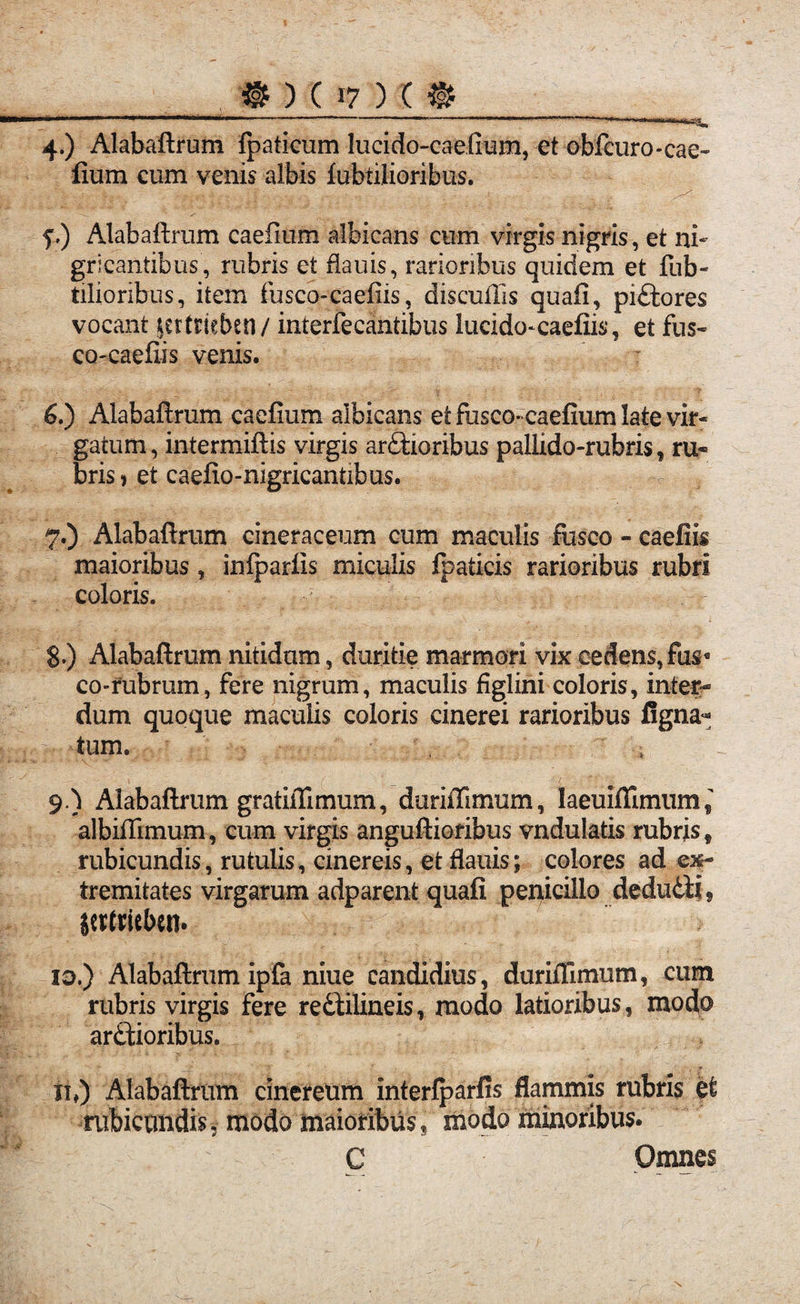 4-) Alabaftrum fpaticum lucido-caefium, et obfcuro-cae- fium cum venis albis fubtilioribus. f.) Alabaftrum caefium albicans cum virgis nigris, et ni¬ gricantibus, rubris et flauis, rarioribus quidem et fub- tilioribus, item fusco-caefiis, discullis quafi, pittores vocant lertricbsn/ interfecantibus lucido^caefiis, et fus~ co-caefiis venis. 6. ) Alabaftrum caefium albicans et fusco* caefium late vir¬ gatum, intermittis virgis arctioribus pallido-rubris, ru¬ bris * et caefio-nigricantibus. 7. ) Alabaftrum cineraceum cum maculis fusco - caefiis maioribus, inlparfis miculis fpaticis rarioribus rubri coloris. S.) Alabaftrum nitidam, duritie marmori vix cedens, fus« co-rubrum, fere nigrum, maculis figlini coloris, inter¬ dum quoque maculis coloris cinerei rarioribus Agna¬ tum. 9.) Alabaftrum gratiflfimum, duriftimum, laeuiffimum^ albifiimum, cum virgis anguftioribus vndulatis rubris* rubicundis, rutulis, cinereis, et flauis; colores ad ex¬ tremitates virgarum adparent quafi penicillo deduiii5 itttrit&eit» id.) Alabaftrum ipfa niue candidius, durifilmum, cum rubris virgis fere rediilineis, modo latioribus, modo ardtioribus. ii,) Alabaftrum cinereum interfparfis flammis rubris et rubicundis, modo maioribus, modo minoribus. C Omnes