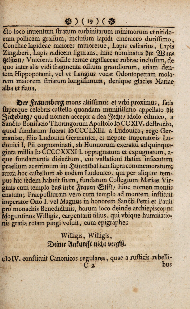 _ « ) ( »9 ) ( @ fto loco inuentum ftratum turbinitarum minimorum et nitido¬ rum pollicem graffum, inclufum lapidi cineraceo duriffimo, Conchae lapideae maiores minoresue, Lapis cafearius, Lapis Zingiberi, Lapis radicem figurans, hinc nominatus ber gelftcitl/ Vnicornu fofiile terrae argillaceae rubrae inclufum, de quo inter alia vidi fragmenta oflium grandiorum, etiam den¬ tem Hippopotami, vel vt Langius vocat Odontopetram mola¬ rem maiorem ftriatum longiilimum s denique glacies Mariae alba et fiaua* 2>er mons allidimus et vrbi proximus, fatis feperque celebris caftello quondam munitiffimo appellato DtC 3$cfreburg/ quod nomen accepit a dea 3>ed)e/ idolo ethnico, a Sanfito Bonifacio Thuringorum Apoftolo Id CC XIV. deftru&o, quod fundatum fuerat IdCCCLXIII. a Ludouico, rege Ger¬ maniae, filio Ludouici Germanici, et nepote imperatoris Lu- douici L Pii cognominati, ab Hunnorum exercitu ad quinqua¬ ginta millia IdCCCCXXXPI. oppugnatum et expugnatum, a- que fundamentis disie£tum, cui vaflationi ilatim infecutum praelium acerrimum im Jpuncntbaliamfupracommemoratum; iuxta hoc caftellum ab eodem Ludouico , qui per aliquot tem¬ pus hic fedem habuit fuam, fundatum Collegium Mariae Vir¬ ginis cum templo ba$ liebc gratirn ©tift/ hinc nomen montis enatum; Praepofituram vero cum templo ad montem inftituit imperator Otto I. vel Magnus in honorem Sanfiti Petri et Pauli pro monachis Benedi£tinis, horum loco deinde archiepiscopus Moguntinus Willigis, carpentarii filius, qui vbique humiliatio* nis gratia rotam pingi voluit , cum epigraphe: Willigis, Willigis, SDetner Slnfunflfe nid)t cIoIV. conftituit Canonicos regulares, quae a rufticis rebelli- C % bus