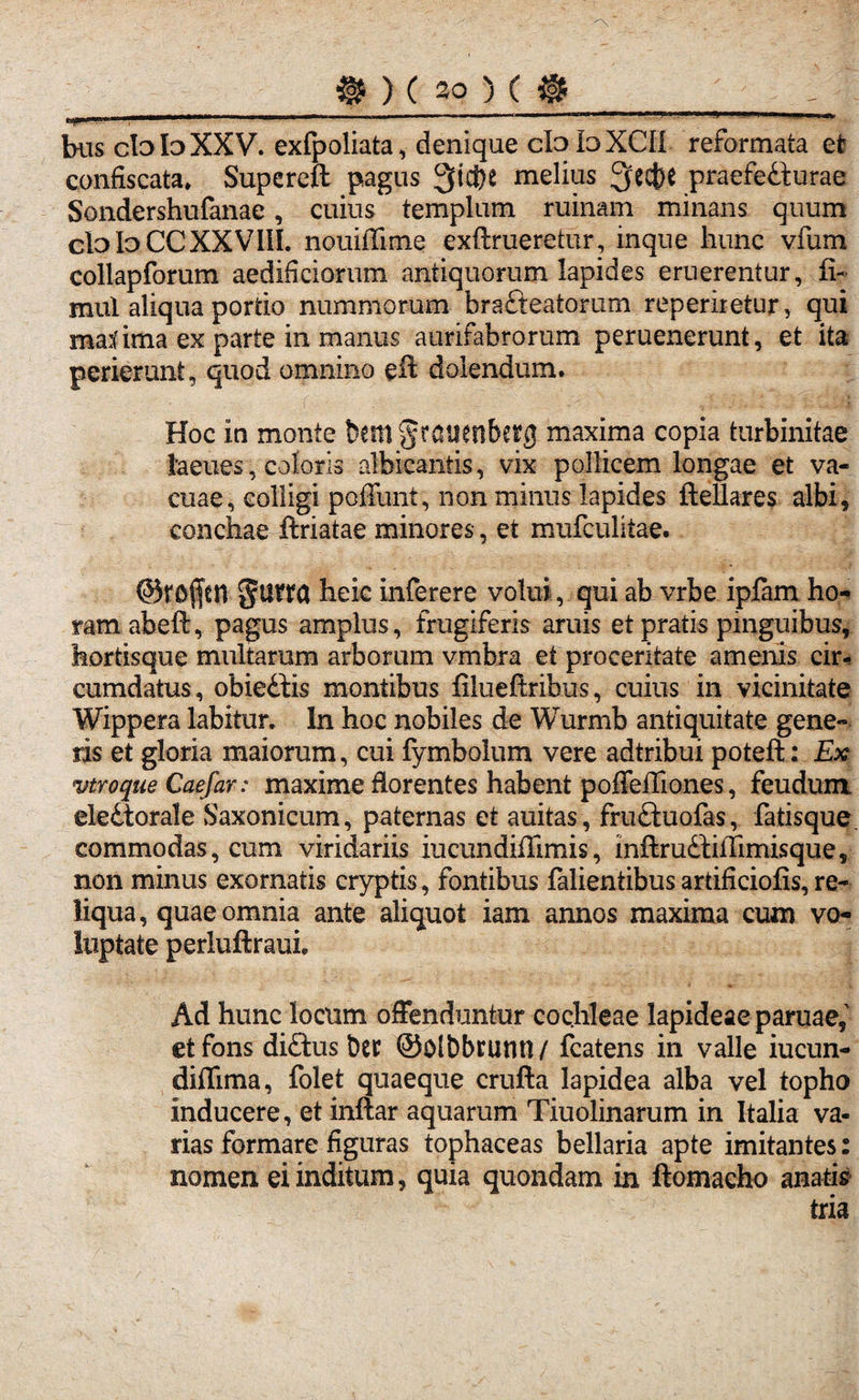 bus cIo Id XXV. exfpoliata, denique ctoloXCII reformata et confiscata* Supereft pagus 9fid&e melius Qecfce praefecturae Sondershufanae, cuius templum ruinam minans quum clo Io CC XXVIII. nouiffime exftrueretur, inque hunc vfum collapforum aedificiorum antiquorum lapides eruerentur, fl- mul aliqua portio nummorum braCteatorum reperiretur, qui ma:( ima ex parte in manus aurifabrorum peruenerunt, et ita perierunt, quod omnino eft dolendum. Hoc in monte bem§rdiienberg maxima copia turbinitae faeues, coloris albicantis, vix pollicem longae et va¬ cuae, colligi poffunt, non minus lapides ftellares albi, conchae ftriatae minores, et mufculitae. ©rojftn heic inferere volui, qui ab vrbe iplam ho¬ ram abeft, pagus amplus, frugiferis aruis et pratis pinguibus, hortisque multaram arborum vmbra et proceritate amenis cir¬ cumdatus, obieCtis montibus filueftribus, cuius in vicinitate Wippera labitur. In hoc nobiles de Wurmb antiquitate gene¬ ris et gloria maiorum, cui fymbolum vere adtribui poteft: Ex vtroque Caefar: maxime florentes habent poffeffiones, feudum. eleCtorale Saxonicum, paternas et auitas , fruftuofas, fatisque commodas, cum viridariis iucundiffimis, inftruCfiilimisque, non minus exornatis cryptis, fontibus falientibus artificiofis, re¬ liqua, quae omnia ante aliquot iam annos maxima cum vo¬ luptate perluftraui. Ad hunc locum offenduntur cochleae lapideae paruae, et fons diftus Der ©olbbruntl/ fcatens in valle iucun- diflima, folet quaeque crufta lapidea alba vel topho inducere, et inftar aquarum Tiuolinarum in Italia va¬ rias formare figuras tophaceas bellaria apte imitantes: nomen ei inditum, quia quondam in ftomacho anatis