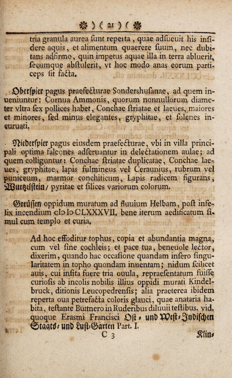 # ) ( ar) c $ MBaKMMiWii111 ‘V “ .. ~ _\. i.. ..l^******^^ tria granula aurea funt reperta , quae adfueuit his infi¬ dere aquis, et alimentum quaerere fuum, nec dubi¬ tans adfirmo, quin impetus aquae illa in terra abluerit, fecumque abftulerit, vt hoc modo anas eorum parti¬ ceps fit fadfa* Oforfpier pagus praefedburae Sondershufanae, ad quem in- ueniuntur: Cornua Ammonis, quorum nonnullorum diame¬ ter vitra fex pollices habet, Conchae ftriatae et laeues, maiores et minores, fed minus elegantes, gryphitae, et fo.lenes in- curuati. ; a ' Sf^teberfpier pagus eiusdem praefefturae, vbi in villa princi¬ pali optima falcones adferuantur in deleftationem aulae; ad quem colliguntur: Conchae ftriatae duplicatae, Conchae lae¬ ues, gryphitae, lapis fulmineus vel Ceraunius, rubrum vel puniceum, marmor conchiticum, Lapis radicem figurans, S3Bur§e(|teia/ pyritae et filices variorum colorum. ©rtUficn oppidum muratum ad fiuuium Helbam, poft infe¬ lix incendium cfoh>CLXXXVII> bene iterum aedificatum ii- mul cum templo et curia* Ad hoc effoditur tophus, copia et abundantia magna, cum vel fine cochleis; et pace tua, beneuole ledtor, dixerim, quando hac occafione quandam infero fingu- Iaritatem in topho quondam inuentam; nidum fcilicet auis, cui iniita fuere tria ouula, repraefentatum fuifife curiofis ab incolis nobilis illius oppidi murati Kindel- bruck, ditionis Leucopedrenfis; alia praeterea ibidem reperta oua petrefaiia coloris glauci, quae anataria ha¬ bita , teftante Buttnero in Ruderibus diluuii teftibus. vid. quoque Erasmi Francisci Ofl * iwt) , «nb $ujb@arten Part. I C 3 »