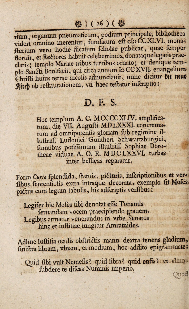 _ » ) ( ) ( %__ rium, organum pneumaticum, podium principale, bibliotheca videri omnino merentur, fundatum eft clo CC XLVI. mona- iterium vero hodie dicatum fcholae publicae, quae femper floruit, et Rettores habuit celeberrimos, donataque legatis prae¬ claris;' templo Mariae tribus turribus ornato; et denique tem¬ plo Sanfti Bonifacii, qui circa annum Io CC XVII. euangelium Chrifti huius terrae incolis adnunciauit, nunc dicitur Oit tUUt d) ob reftaurationem, vti haec teftatur infcriptio: D, F. S. Hoc templum A. C. MCCCCXLIV. amplifica¬ tum, die VII. Augufti MDLXXXI. concrema, tum'ad omnipotentis gloriam fub regimine il- luftriff. Ludouici Guntheri Schwartzburgici, foratibus potiflimum illuftrilT. Sophiae Doro- theae viduae A. O. R. M D C LXXVI. turbas inter bellicas reparatur. Porro Curia fplendida, ftatuis, pi&uris, infcriptionibus et ver- fibus fententiofis extra intraque decorata» exemplo fitMofes pittus cum legum tabulis, his adfcriptis verfibus: Legifer hic Mofes tibi denotat efle Tonantis feruandam vocem praecipiendo grauem. Legibus armatur venerandus in vrbe Senatus hinc et iuftitiae iungitur Amramides. Adhuc Iuftitia oculis obftriftis manu dextra tenens gladium, Cniftralibram, vlnam, et modium, hoc addito epigrammate: Quid libi vult Nemefis? quid libra? quid enfis? ,vt -alma fobdere te difcas Numinis imperio.