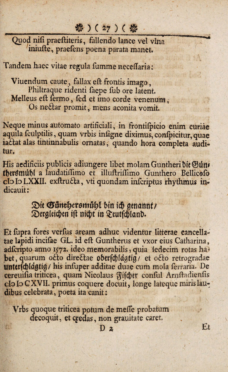 . - —.• ■ > imrnmmutmmmtmmunty* Quod nifi praeftiteris, fallendo lance vel vina iniufte, praefens poena parata manet. Tandem haec vitae regula fumme neceffaria: Viuendum caute, fallax eft frontis imago, Philtraque ridenti faepe fub ore latent. Melleus eft ferino, fed et imo corde venenum, Os nedtar promit, mens aconita vomit. Neque minus automato artificiali, in frontifpicio enim curiae aquila fculptilis, quam vrbis infigne diximus, confpicitur, quae iadtat alas tintinnabulis ornatas, quando hora completa audi¬ tur* His aedificiis publicis adiungere libet molam Guntheri bie OtSW tberSttuibl a laudatiftimo et illuftriftimo Gunthero Bellicefo clnloLXXII. exftrudia, vti quondam infcriptus rhythmus in* dicauit: S>ic (Buntfyeremufyl bin icf> genarmt/ 3)ergldc|>en tft $ii$t in ^eutfc&lant). Et fupra fores verfus aream adhuc videntur litterae cancella¬ tae lapidi incifae GL. id eft Guntherus et vxor eius Catharina, adfcripto anno 1572. ideo memorabilis, quia iedecim rotas ha^ bet, quarum odio diredlae oberfc^fdgtig/ et odto retrogradae tinterfcbldgtig/ his infuper additae duae cum mola ferraria. De cereuifia triticea, quam Nicolaus $ifcf)ey conful Arnftadienfis cIo IoGXVIL primus coquere docuit , longe lateque miris lau¬ dibus celebrata, poeta ita canit: yrbs quoque triticea potum de meffe probatum decoquit, et cgredas, non grauitate caret, D a Et