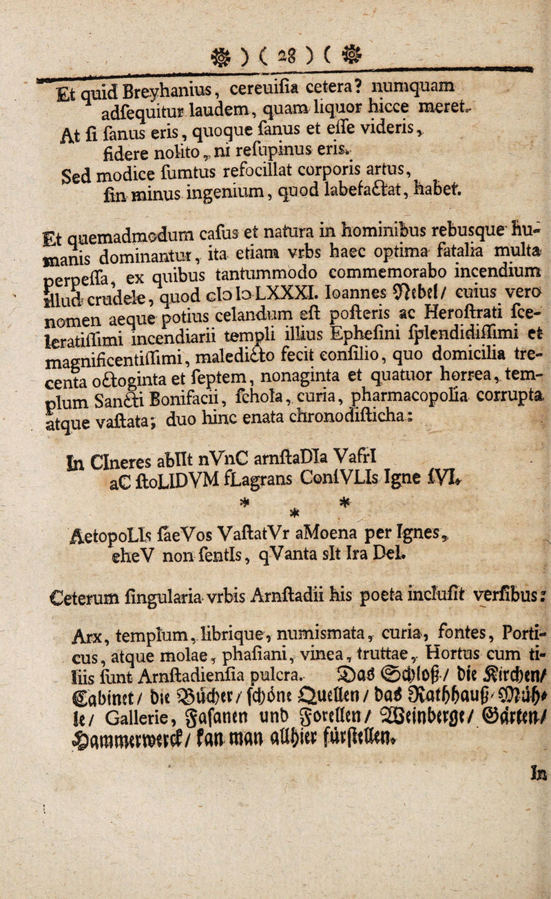 £t quid Breyhanius, cereuifia cetera? numquam adfequitur laudem, quam liquor hicce meret. At fi fanus eris, quoque fanus et effe videris, fidere nolito , ni refupinus ens. Sed modice fumtus refocillat corporis artus, fin minus ingenium, quod labefa£lat, habet. Et quemadmodum cafus et natura in hominibus rebusque hu¬ manis dominantur, ita etiam vrbs haec optima fatalia multa nerpeffa ex quibus tantummodo commemorabo incendium illud crudele, quod claloLXXXI. Ioannes 9}ebtl/ cuius vero nomen aeque potius celandum elt polleris ac Heroftrati fce- leratiflimi incendiarii templi llkus Ephefim fplendidiffimi et magnificentilTimi, malediito fecit eonfilio, quo domicilia tre¬ centa odoginta et feptem, nonaginta et quatuor horrea,tem¬ plum Sandi Bonifacii, fchola, curia, pharmacopolia corrupta, atque vallata; duo hinc enata chronodillicha: Sn Cineres abiit nVnC arnllaDIa Vafri aC lloLIDVM fLagrans ConlVLIs Igne IVI» * # * AetopoLls faeVos VallatVr aMoena per Ignes, eheV non fentls, qVanta sit Ira Del. Ceterum lingularia vrbis Arnlladii his poeta inclulit verfibust Arx, templum, librique, numismata, curia, fontes, Porti¬ cus, atque molae, phafiani, vinea, truttae, Hortus cum ti¬ liis funt Arnlladienlia pulcra, ©ad <Sd)l0j? / fcie 5?ird){n/ Cabinet/ bie «Sucbtr/ fdjdnt QueUen / t>ad Oiatfjbaujb It/ Gallerie, gafatutt unb gorcUtn/ ^tinbttflt/©drtttt/ / f<w roatt ntlljiec futjltttw. In