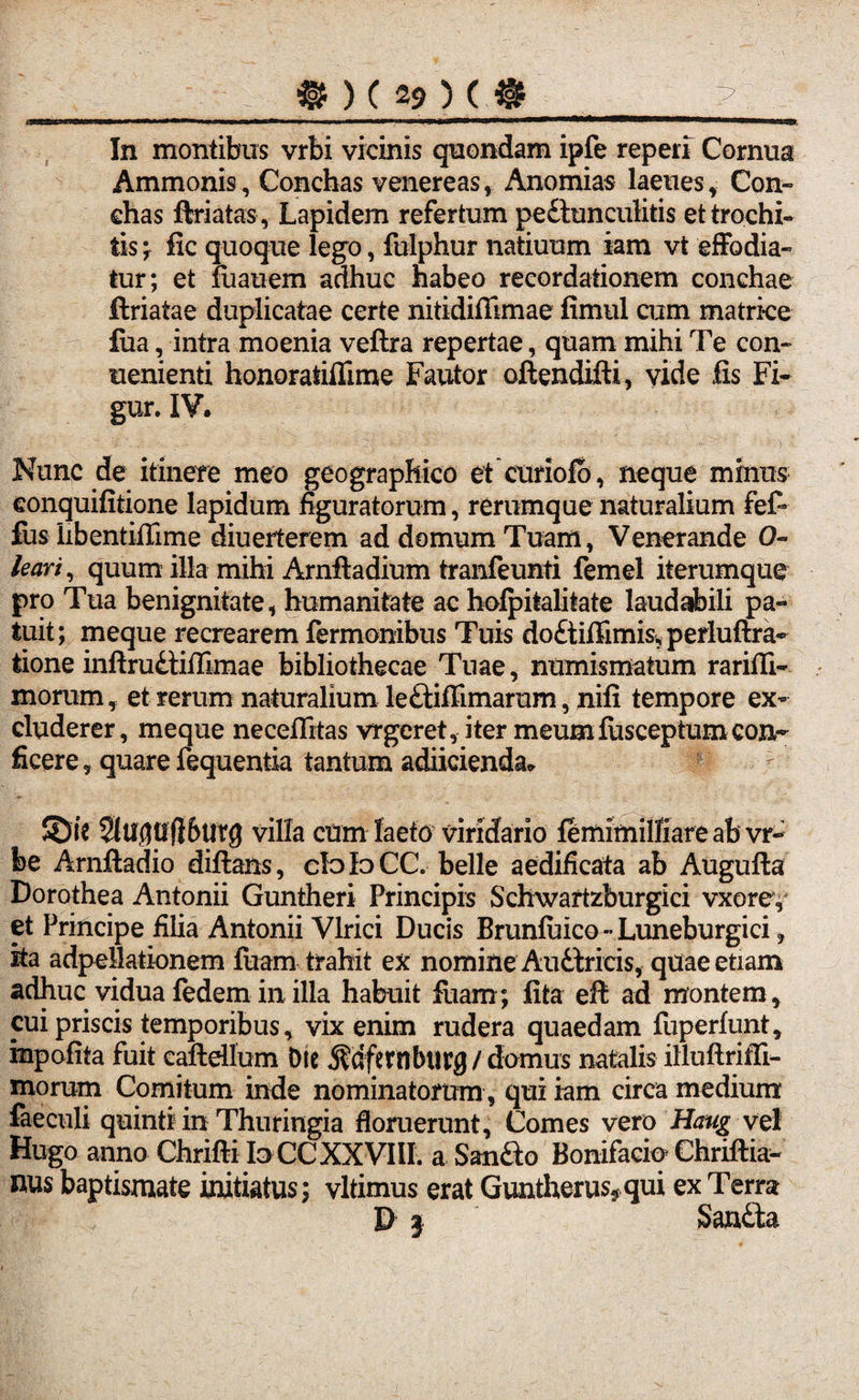 .aHgafrrffifinrwiiii ■ n*wni-wn -u 11 imiigtiiiiiiww iwijgwii >■■ «■■■» ———W»»mw|w—m uiyj, In montibus vrbi vicinis quondam ipfe reperi Cornus Ammonis, Conchas venereas, Anomias laeues, Con- ehas ftriatas, Lapidem refertum pe&unculitis et trochi¬ lis ; fic quoque lego, fulphur natiuum iam vt effodia¬ tur; et fuauem adhuc habeo recordationem conchae ftriatae duplicatae certe nitidiflimae fimul cum matrice £ua, intra moenia veftra repertae, quam mihi Te con- uenienti honoratiflime Fautor oftendifti, vide fis Fi- gur. IV. Nunc de itinere meo geographico et ctiriofo, neque minus eonquifitione lapidum figuratorum, rerumque naturalium fef- fus libentifiime diuerterem ad domum Tuam, Venerande 0- leari, quum illa mihi Arnftadium tranfeunti femel iterumque pro Tua benignitate, humanitate ac hofpitalitate laudabili pa¬ tuit; meque recrearem Termonibus Tuis doftiffimis, perluftra- tione inftrudtiffimae bibliothecae Tuae, numismatum rarifli- morum, et rerum naturalium leftiffimarum, nifi tempore ex¬ cluderer, meque necefiitas vrgeret, iter meumlusceptum con¬ ficere ? quare fequentia tantum adiicienda* : ©it 5lUdU(l6tirg villa cum laeto viridario femimilliareabvr- be Arnftadio diftans, doIoCC. belle aedificata ab Augufta Dorothea Antonii Guntheri Principis Schwartzburgici vxorey et Principe filia Antonii Vlrici Ducis Brunfuico -• Luneburgici, ita adpellationem luam trahit ex nomine Auttricis, quae etiam adhuc vidua fedem in illa habuit fiiam ; fita eft ad montem r cui priscis temporibus, vix enim rudera quaedam fuperfunt* mpofita fuit caftdlum Die 5?dfembttrg / domus natalis illuflriffi- morum Comitum inde nominatorum, qui iam circa medium faeculi quinti in Thuringia floruerunt, Comes vero Haug vel Hugo anno Chrifti Io CC XXVIII. a Sanfto Bonifacio Chriftia- nus baptismate initiatus; vltimus erat Guntherus*qui ex Terra D 3 Smila