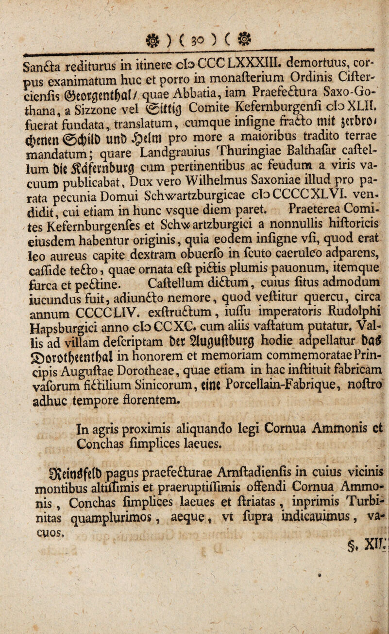 _gf)(3Q)($_ San&a redituras in itinere cb CCC LXXXIII. demortuus, cor¬ pus exanimatum huc et porro in monafterium Ordinis Cifter- cienfis @eorgentf)a(/ quae Abbatia, iam Praefe&ura Saxo-Go- thana, a Sizzone vel tgtttig Comite Kefernburgenfi cfoXLIl. fuerat fundata, translatum, cumque infigne fratto mit jetbnx dienen ©d)tlD unt) #elm pro more a maioribus tradito terrae mandatum; quare Landgrauius Thuringiae Balthafar caftel- lum Di( jWftrnburg cum pertinentibus ac feudum a viris va¬ cuum publicabat. Dux vero Wilhelmus Saxoniae illud pro pa¬ rata pecunia Domui Schwartzburgicae cbCCCCXLVI. ven- didit, cui etiam in hunc vsque diem paret. Praeterea Comi- , tes Kefernburgenfes et Schw artzburgici a nonnullis hiftoricis eiusdem habentur originis, quia eodem infigne vfi, quod erat leo aureus capite dextram obuerfo in fcuto caeruleo adparens, callide te&o, quae ornata eft pi£tis plumis pauonum, itemque furca et peftine. Caftellum di&um, cuius fitus admodum iucundus fuit, adiunfto nemore, quod vellitur quercu, circa annum CCCC L1V. exftru&um, iuffu imperatoris Rudolphi Hapsburgici anno dbCCXC. cum aliis vallatum putatur. Val¬ lis ad villam defcriptam bet Slugufiburg hodie adpellatur batJ S5orotf)tetltf>al in honorem et memoriam commemoratae Prin¬ cipis Auguftae Dorotheae, quae etiam in hac inftituit fabricam vaforum fidilium Sinicorum, «nt Porcellain-Fabrique, noftro adhuc tempore florentem. In agris proximis aliquando legi Cornua Ammonis et Conchas fimplices laeues. SKtfaSfW pagus praefedlurae Arnftadienfis in cuius vicinis montibus altilfimis et praeruptiffimis offendi Cornua Ammo¬ nis , Conchas fimplices laeues et ftriatas, inprimis Turbi- nitas quamplurimos, aeque, vt fupra indicauimus, va¬ cuos. s. xir;