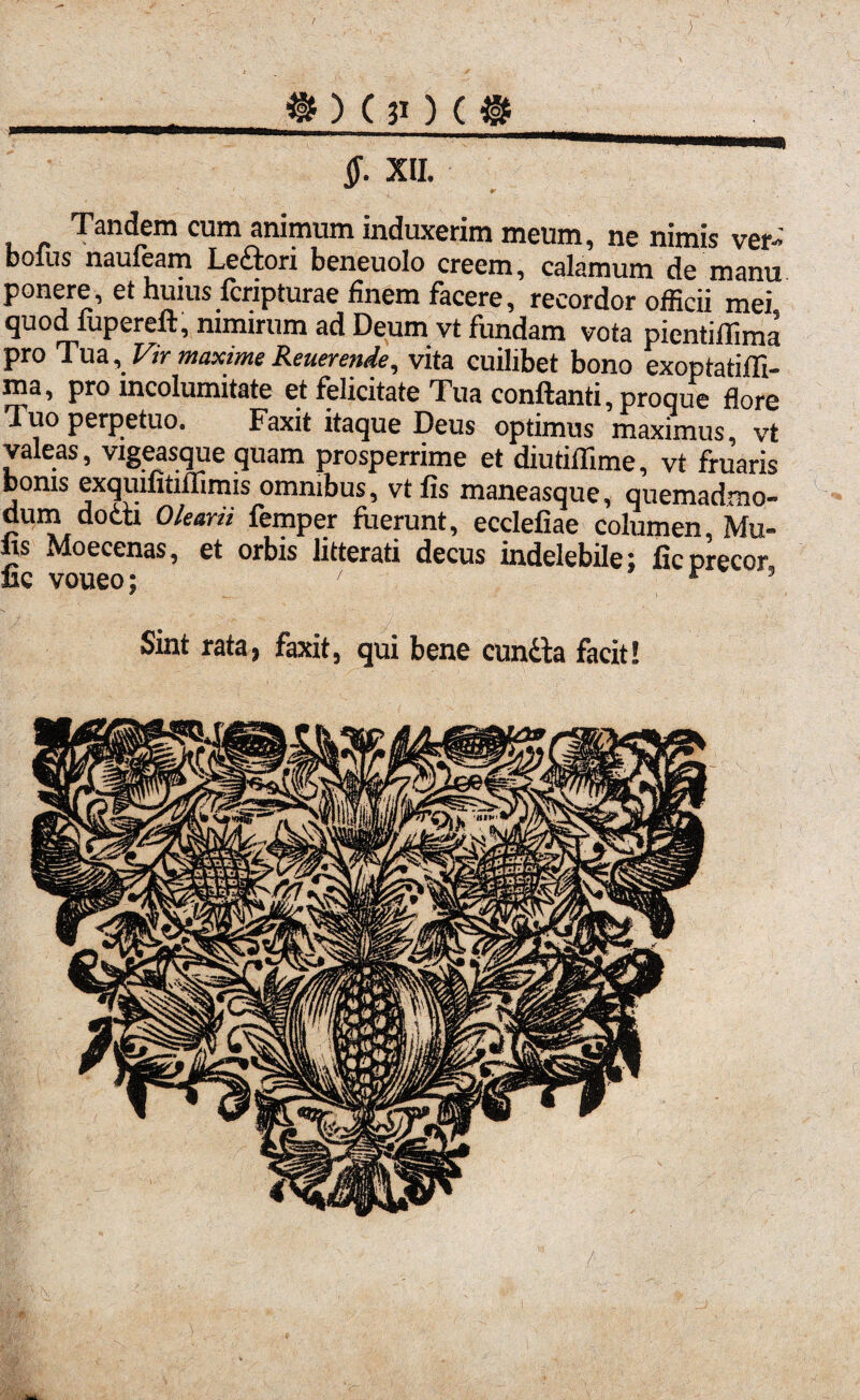 } » ) C 31) ( ®__ §. XII. i & Tandem cum animum induxerim meum, ne nimis ver- bolus nauieam Ledori beneuolo creem, calamum de manu ponere, et huius fcripturae finem facere, recordor officii mei quod fupereft, nimirum ad Deum vt fundam vota pientiffima pro Tua, Vir maxime Reuerende, vita cuilibet bono exoptatiffi- ma, pro incolumitate et felicitate Tua conflanti, proque flore Tuo perpetuo. Faxit itaque Deus optimus maximus, vt valeas, vigeasque quam prosperrime et diutiffime, vt fruaris bonis exquifitifnmis omnibus, vt fis maneasque, quemadmo¬ dum dodti Olearii femper fuerunt, ecclefiae columen, Mu¬ lis Moecenas, et orbis litterati decus indelebile; ficprecor, uc voueo; ' r ’ Sint rata, faxit, qui bene eunda facit! / tek.