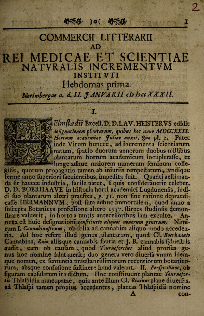 COMMERCII LITTERARII AD REI MEDICAE ET SCIENTIAE NATVRALIS INCREMENTVM INSTITVTI Hebdomas prima. Norimbcygae a» d, //. J AN.VARII <h hccXXXII. . - -■-■■■ . ' - - » - - ll jjkuujb. .»r «'*• I. ( Elmftadii ExceIl.D.D.LAV.HEISTERVS edidit defignationem plantarum^ quibus hoc anno MDCCXXXI. Hortum academtae Juliae auxit. 8uo pl. 2. Patet inde Virum huncce, ad incrementa fcientiarum natum, fpatio duorum annorum duobus millibus plantarum hortum academicum locupletaffe, et longe adhuc maiorem numerum feminum colle- gilfe, quorum propagatio tamen. ab iniuriis tempeftatum t vndique ferme anno fuperiori faeuientibus, impedita fuit. Quanti aeftiman- da fit haecce mdudria, facile patet, fi quis confiderauerit celeber. D. D. BOERHAAVE in hiflona horti academici Lugdunenfis, indi¬ ci fuo plantarum alteri praefixa, p. st. non fine ratione depraedi- cade HERMANNVM, poft fata adhuc immortalem, quod anno a fufcepta Botanices profeffione altero ftirpes fludiofis demon- ftrare valuerit, in horto a tantis antecefforibus iam exculto. An¬ nexa efl Huic defignatiom conflit ut io aliquot nonorum generum. Nimi¬ rum I. Cannabinaflrum, ob folia ad cannabim aliquo modo acceden¬ tia. Ad hoc refert illud genus .plantarum, quod Gl. Boerhaauio Cannabina, Raio aliisque cannabis ipuria et J. B. cannabis fyluedris audit, eam ob caufam , quod Toumefortius aliud prorfiis ge¬ nus hoc nomine falutauerit; duo genera vero diuerfa vnum idem- que nomen, ex fententia praedantiflimorum recentiorum botanico¬ rum, absque confufione fudinere haud valeant. II. Perfphillum, ob figuram capfiilanjm ita diftum. Hoc conftituunt plantae 7'oumefor- tio Thlafpidia nuncupatae, quia ante illum Cl. Riuinusplane diuerfas, ad Thlafpi tamen propius accedentes, plantas Ihlafpidii nomine A con-