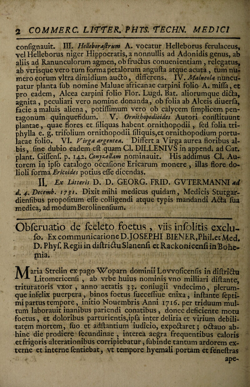 confignauit. IIL Helleboraftrum A. vocatur Helleborus ferulaceus, velHelleborus niger Hippocratis, a nonnullis ad Adonidis genus, ab aliis ad Ranunculorum agmen, ob fru&us conuenientiam , relegatus, ab vtrisque vero tum forma petalorurn angufta atque acuta, tum nu¬ mero eorum vitra dimidium audo, differens. IV. Malueola nuncu¬ patur planta fiib nomine Maluae africanae carpini folio A. miffa, et pro eadem, Alcea carpini folio Flor. Lugd. Bat. aliorumque dida, agnita, peculiari vero nomine donanda, ob folia ab Alceis diuerfa, facie a maluis aliena, potiflimum vero ob calycem fimplicem pen- tagonum quinquefidum. V. Omithopodioides Autori eonflituunt plantae, quae flores et filiquas habent ornithopodii, fed folia tri- phylla e. g. trifolium ornithopodii Aliquis,et ornithopodium portu¬ lacae folio. VI. Virga argentea. Differt a Virga aurea floribus al¬ bis, fine dubio eadem eft quam Cl. DILLENIVS in append. adCat. piant. Giflfenf. p. 142. Convellam nominauit. His addimus Cl. Au- torem in ipfo catalogo occafione Ericarum monere , illas flore do¬ lioli forma Ericoides potius effe dicendas. II. Ex Litteris D. D. GEORG. FRID. GVTERMANNI ad d. 4. Becemb. 1731• Dixit mihi medicus quidam, Medicis Stutgar- dienfibus propofitum effe colligendi atque typis mandandi Ada fiia medica, ad modumBerolinenfium. Obferuatio de fceleto foetus , viis infolitis exclu- fo. Ex communicatione DJOSEPHI BIEN£R,Phil*etMed. D. Phyf. Regii in diftriduSlanenfi ec RackonicenfiinBofae- mia. \ , i A/faria Strelin ex pago Woparn dominii Lovvoficenfis indiftridu Litomericenfi , ab vrbe huius nominis vno milliari diftante, trituratoris vxor , anno aetatis 33. coniugii vndecimo, plerum¬ que infelix puerpera, binos foetus fiiccefhue enixa, inflante fepti- mipartus temporeinitio Nouembris Anni 1716. per triduum mul¬ tum laborauit inanibus pariendi conatibus , donec deficiente motu foetus , et doloribus parturientis,ipfa inter deliria et virium debili¬ tatem mortem, fuo et adflantium iudicio, expedaret; odauo ab¬ hinc die prodiere' fecundinae , interea aegra frequentibus caloris etfrigoris alterationibus corripiebatur, fubmde tantum ardorem ex¬ terne et interne fentiebat, vt tempore hyemali portam et feneftras \ ape-