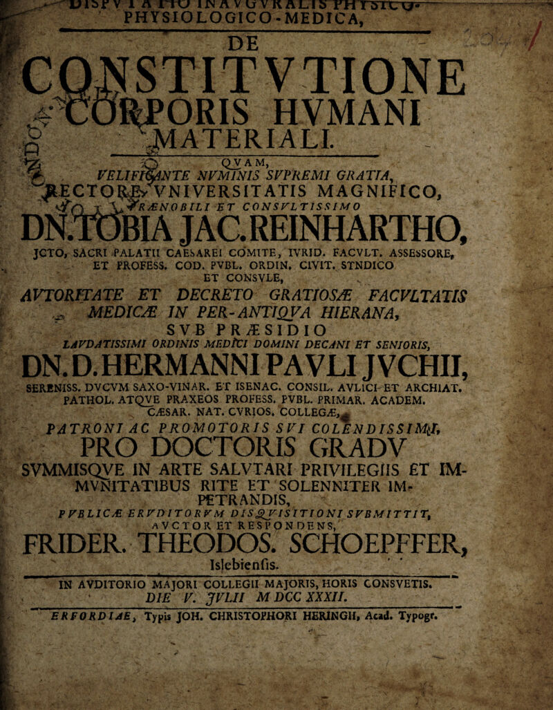 PHYSIOLOGICO-MEDICA, DE .wm ORIS HVMANI MATERIALI. —... .'itr-, , , • ^ -■ y v t O QV A M, VELIFt&ANTE NVM1NIS SFPREMI GRATTA, Ey v NIVERSIT ATIS MAGNIFICO, fR/ENO BILI ET CONSULTISSIMO JAC. REINH ARTHO, JCTO, SACRI PALATII CAESAREl COMITE, IVRJD. FACVLT* ASSESSORE* ET PROFESS. COD. PVBL. ORDIN, CIVIT. STNDICO V r ET CONSVLE, AVTORITATE ET DECRETO GRATIOSAE FACVLTATIS MEDICAE IN PER-ANTI QV A HIER AN A, SVB PR1SIDIO LAVDATISSIMl ORDINIS MEDtCI DOMINI DECANI ET SENIORIS, DN. D. HERM ANNI PA VLIJ VCHII, SERENiSS. DVCVM SAXO-VINAR. ET ISENAC. CONSIL. AVLICI ET ARCH1AT. PATHOL. ATQVE PRAXEOS PROFESS. PVBL. PRIMAR. ACADEM. CAiSAR. NAT. CVRIOS. COLLEGvE,^ PATRONI AC PROMOTORIS SVI COLENDISSIM(L PRO DOCTORIS GRADV SVMMISQVE IN ARTE SALVI ARI PRIVILEGIIS ET IM- MVNITAT1BUS RITE ET 'SOLENNITER IM¬ PETRANDIS, PVBLICA ERVDITORVM D IS QV ISIT10 NI SVBMITTIT, aVCTOR ET RESPONDENS, FRIDER. THEODOS. SCHOEPFFER, s i ; Islebienfis. IN AVDITOR 10 MAJORI COLLEGII MAJORIS, HORIS CONSVETIS. DIE V. JVLII M DCC XXXII. ERFORDIJE, Typis JOH. CHRISTOPHORI HERINGII, Acad. Typogr.