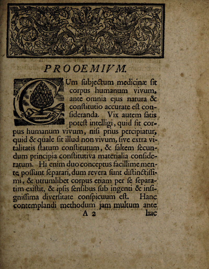 PROOEMIFM. ■ - , s , , ' . Um fubje<5tum medicinae fit corpus humanum vivum, ante omnia ejus natura & conftitutio accurate eft con- fideranda. Vix autem fatis poteft intelligi, quid fit cor¬ pus humanum vivum, nifi prius percipiatur, quid& quale fit illud non vivum, five extra vi¬ talitatis flatum conftitutum, & falcem fecun¬ dum principia conftitutiva materialia confide- ratum. Hi enim duo conceptus facillime men¬ ta poliunt fepararijdum revera fimt diftindtiffi- mi, & utrumlibet corpus etiam per fe fepara- tim exifiit, & ipfis fenfibus fub ingenti Sc infi- gniffima diverfitate confpicuum eft. Hanc contemplandi methodum jam multum ante A 2 hac \ V