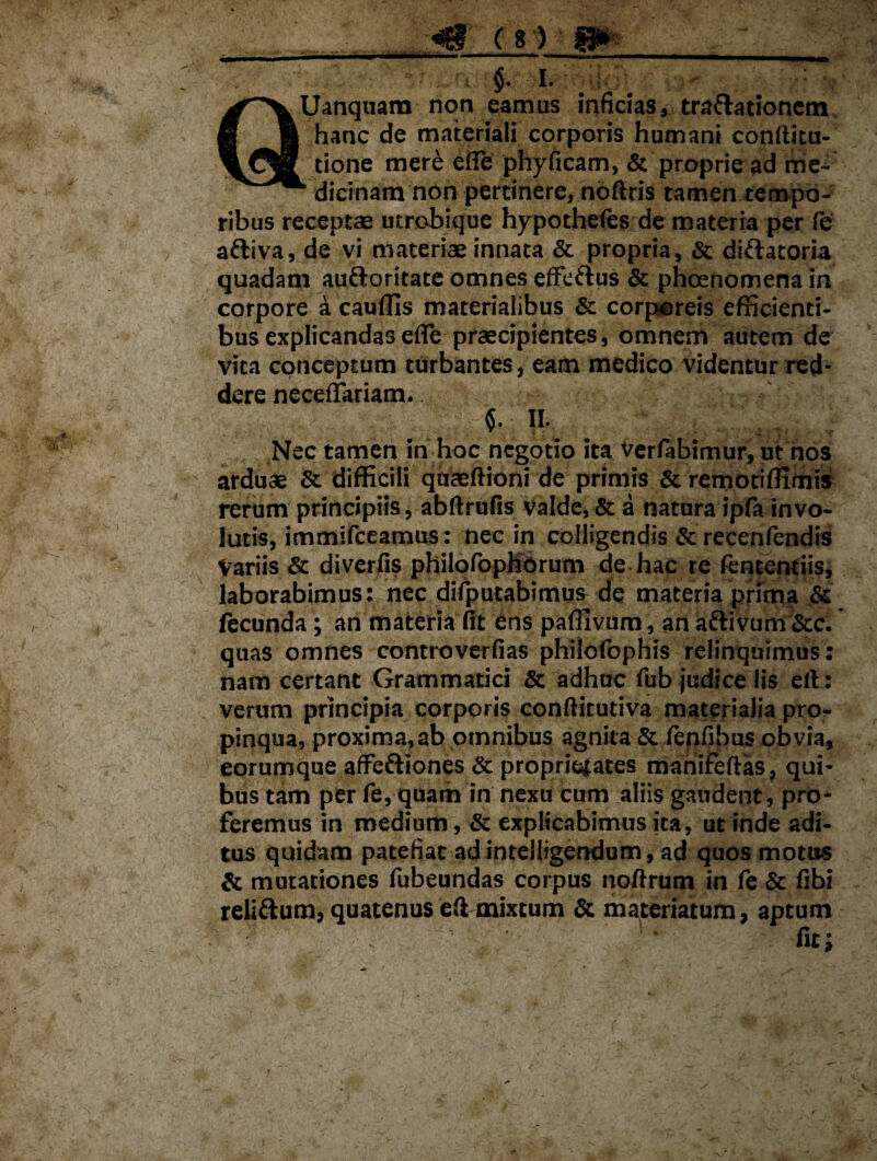 , $• i- ^■^VUanquam non eamus inficias,; trartationcm m i hanc de materiali corporis humani confticu- done mere effe phyficam, & proprie ad me- dicinam non perdnere, noftris tamen tempo¬ ribus receptae utrobique hypothefes de materia per (e aftiva, de vi materiae innata & propria, & dirtatoria quadam auftoritate omnes effertus & phoenomena in corpore a caudis materialibus & corporeis efficienti¬ bus explicandas effe praecipientes, omnem autem de vita conceptum turbantes, eam medico videntur red¬ dere neceffariam. : $. II. Nec tamen in hoc negotio ita verfabimur, ut nos arduae & difficili quaeftioni de primis & remociffimis rerum principiis, abftrufis valde, & a natura ipfa invo¬ lutis, immifceamus: nec in colligendis & recenfendis Variis & diverfis philofophorum de hac re fententiis, laborabimus: nec difputabimus de materia prima & fecunda; an materia fit ens paffivum, an aftivum &c. quas omnes controverfias philolbphis relinquimus: nam certant Grammatici & adhuc fub judice lis ell: verum principia corporis conftitutiva materialia pro¬ pinqua, proxima,ab omnibus agnita & fenfibus obvia, eorumque affertiones & proprietates manifeftas, qui¬ bus tam per fe, quam in nexu cum aliis gaudent, pro¬ feremus in medium, & explicabimus ita, ut inde adi¬ tus quidam patefiat ad intelligendum, ad quos motus & mutationes fubeundas corpus noftrum in fe & fibi relirtum, quatenus eftmixtum & materiatum, aptum