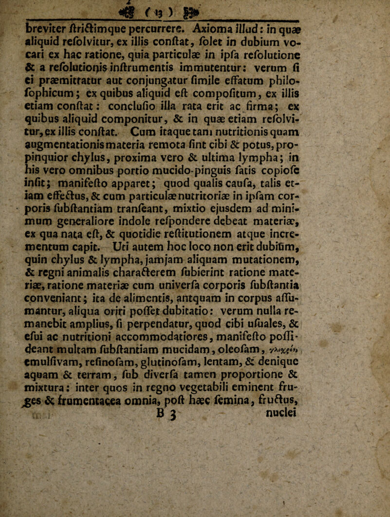 «g-f* VI»'-- _ breviter flriflimque percurrere. Axioma illud: in quae aliquid relolvitur, ex illis conflat, folet in dobium vo¬ cari ex hac ratione, quia particulae in ipfa refolutione & a refolutionis inflrumentis immutentur: verum fi ei praemittatur aut conjungatur fimile effatum philo¬ sophicum; ex quibus aliquid eft compofitum, ex illis etiam conflat: conclufio illa rata erit ac firma; ex quibus aliquid componitur, & in quae etiam rcfbivi- tur,ex illis conflat. Cum itaque tam nutritionis quam augmentationis materia remota fine cibi & potus, pro¬ pinquior chylus, proxima vero & ultima lympha; in his vero omnibus portio mucido-pinguis fatis copiofe iniit; manifeflo apparet; quod qualis caufa, talis et¬ iam effe&us, & cum particulae nutritoriae in ipfam cor- • poris fubflantiam tranfeant, mixtio ejusdem ad mini¬ mum generaliore indole refpondere debeat materiae, ex qua nata efl, & quotidie reflitutionem atque incre¬ mentum capit. Uti autem hoc loco non erit dubiGm, quin chylus & lympha, jamjam aliquam mutationem, & regni animalis charafterem fubierint ratione mate¬ riae, ratione materiae cum univerfa corporis fubflantia conveniant; ita de alimentis, antquam in corpus affir¬ mantur, aliqua oriri poflet dubitatio: verum nulla re¬ manebit amplius, fi perpendatur, quod cibi ufuales, & efui ac nutritioni accommodatiores, manifeflo pofli- deant multam fubflantiam mucidam, oleofam, v^%s‘» emulfivam, refinofam, glutinofam, lentam, & denique aquam & terram, fub diverfa tamen proportione & mixtura: inter quos in regno vegetabili eminent fru¬ des & frumentacea omnia, pofl haec femina, fruftus, B 3 nuclei