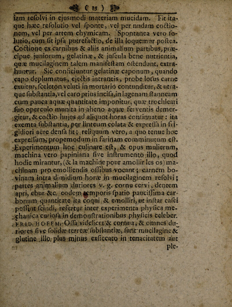 C ts ) iam refblvi in ejusmodi materiam mucidam. Fic ita¬ que haec refolutio vel fponte, vel per nudam coftio- nem, vel per artem chymicam. Spontanea vero fo- lutio, cum fit ipfa putrefaftio, de illa loquemur poftea. Coftione e,x carnibus & aliis animalium partibus,prae¬ cipue juniorum, gelatinae, & jufcula bene nutrientia, quae mucilaginem talem manifeftam offendunt, extra¬ huntur. Sic conficiuntur gelatinae caponum, quando capo deplumatus, ejeftis mtraneis, probe lotus carne exuitur, fceleton veluti in mortario contunditur, &utra- que fubftanria,vel caro prius incifa,in lagenam fianneam^ cum pauca aquse quantitate imponitur, quae trochleari Tuo operculo munita in aheno aquae ferventis demer¬ gitur, &co£tio hujus ?ad aliquot-horas continuatur: ita exemta fubllantia, per linteum colata & expreffa in fi i- gidiori aere denfa fit ; reliquum vero, a quo tenue hoc expreifumh, propemodum in farinam comminutum efh -Experimentum hoc culinare eft, .& opus mulierum, machina vero papiniana five inftrumento illo, quod hodie mirantur, (& la machide pour amoliir les os) ma¬ chinam pro emolliendis ofiibus vocant; carndm bo- , vinam intra dimidium horae in mucilaginem refolvi; partes animalium duriores v. g. cornu cervi, dentem apri, ehur &c. eodem f^mporis fpatio pauciffima car¬ bonum quantitate ita coqui & emolliri, ut inflar cafei pofiint fcindi, refertur inter experimenta phyfica me¬ chanica curiofa in clempnftrationibus phy licis celeber. /frid. ho f fMi Ofla viddi:cet:& cornua, omnes du- riores fsve folidae terreae'fubffcantiae, func nuicilagine & glutine illo plus minus exfzccato in tenacitatem aut j*;V • '■ : ' ' ' , — ple-