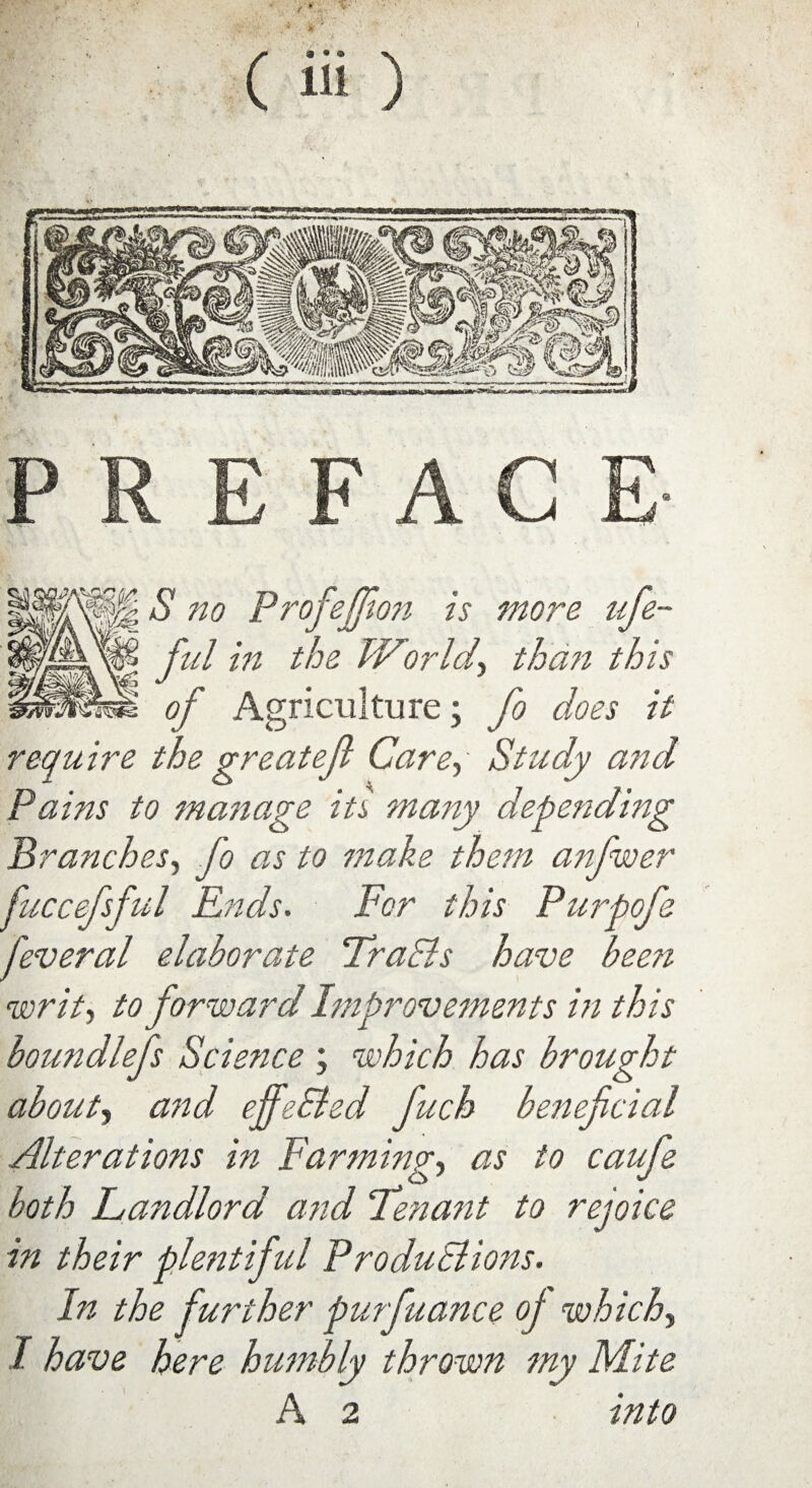 lH ^ no Profejfion is more ufie- ful in the TV or Ul, than this J # 7 of Agriculture; fo does it require the greatejl Care, Study and Pains to manage its many depending Branches, fo as to make them anfwer fuccefsful Ends. For this Purpofe feveral elaborate Fra Els have been writ, to forward Improvements in this boundlefs Science ; which has brought about, and effeEled fuch beneficial Alterations in Farming, as to caufe both Landlord and ‘Tenant to rejoice in their plentiful ProduElions. In the further purfuance oj which, I have here humbly thrown my Mite A 2 into