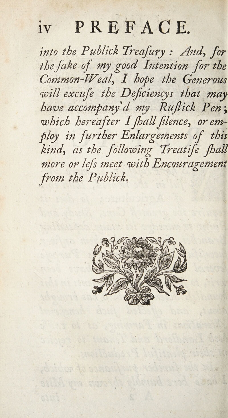 into the Publick Treafury : And, for the fake of my good Intention for the Common-Weal, I hope the Generous will excufe the Defciencys that may have accompany d my Rujlick Pen\ which hereafter Ijhall flence^ or em¬ ploy in further Enlargements of this kind, as the following Treatife Jhall more or lejs meet with Encouragement from the Pyblick,