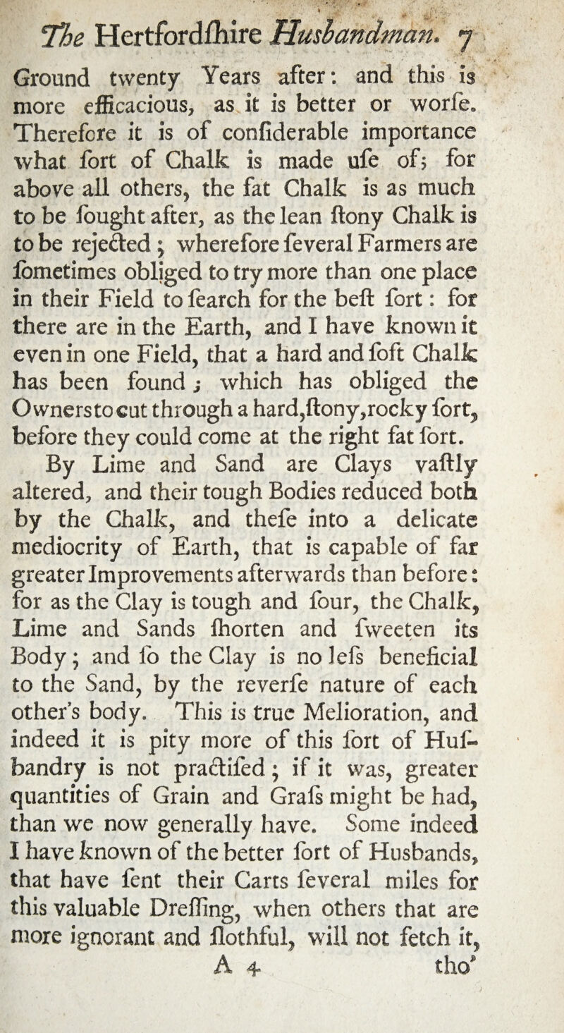 j, B . V \ ' ■* : . .«-=* ' ' ■ ' •> *f*\ • Ground twenty Years after: and this is more efficacious, as it is better or worfe. Therefore it is of confiderable importance what fort of Chalk is made ufe of5 for above all others, the fat Chalk is as much to be fought after, as the lean ftony Chalk is to be rejeded ; wherefore feveral Farmers are lometimes obliged to try more than one place in their Field to fearch for the bell fort: for there are in the Earth, and I have known it even in one Field, that a hard and loft Chalk has been found j which has obliged the Owners to cut through a hard,ftony,rocky fort, before they could come at the right fat fort. By Lime and Sand are Clays vaftly altered, and their tough Bodies reduced both by the Chalk, and thefe into a delicate mediocrity of Earth, that is capable of far greater Improvements afterwards than before: for as the Clay is tough and four, the Chalk, Lime and Sands Ihorten and fweeten its /• Body; and fo the Clay is no lefs beneficial to the Sand, by the reverfe nature of each other’s body. This is true Melioration, and indeed it is pity more of this fort of Hus¬ bandry is not practifed; if it was, greater quantities of Grain and Grals might be had, than we now generally have. Some indeed I have known of the better fort of Husbands, that have fent their Carts feveral miles for this valuable Drefting, when others that are more ignorant and flothful, will not fetch it, A 4 tho