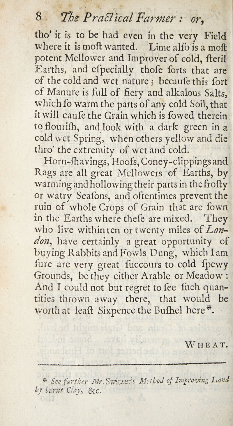 tho* it is to be had even in the very Field where it is moft wanted. Lime alfois a moft potent Mellower and Improver of cold, fteril Earths, and efpecially thofe forts that are of the cold and wet nature; becaufe this fort oi Manure is full of fiery and alkalous Salts, which fio warm the parts of any cold Soil, that it will caufe the Grain which is fowed therein to flourifh, and look with a dark green in a cold wet Spring, when others yellow and die thro’ the extremity of wet and cold. Horn-lh avings. Hoofs, Coney-clippings and Rags are all great Mellowers of Earths, by warming and hollowing their parts in the fro fly or watry Seafons, and oftentimes prevent the ruin of whole Crops of Grain that are fiown in the Earths where thefe are mixed. They who live within ten or twenty miles of Lon¬ don, have certainly a great opportunity of buying Rabbits and Fowls Dung, which I am lure are very great fuccours to cold fpewy Grounds, be they either Arable or Meadow : And I could not but regret to fee fuch quan¬ tities thrown away there, that would be worth at leaft Sixpence the Bufhel here*. W H EAT. * See farther Mr. Switzer’* Method of Improving Land hy burnt Clay, &:c.