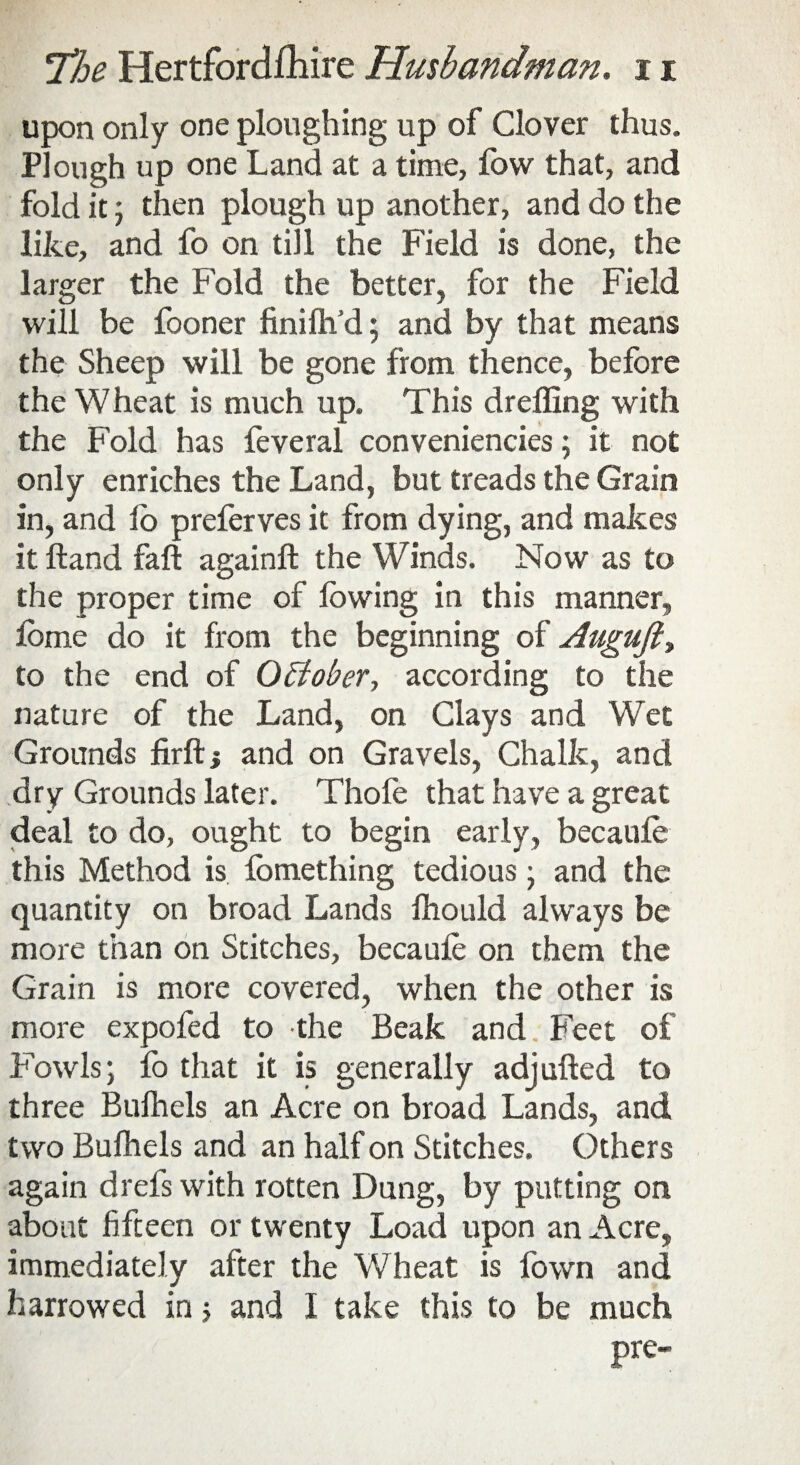 upon only one ploughing up of Clover thus. Plough up one Land at a time, fovv that, and fold it; then plough up another, and do the like, and fo on till the Field is done, the larger the Fold the better, for the Field will be fooner finilh’d; and by that means the Sheep will be gone from thence, before the Wheat is much up. This dreffing with the Fold has feveral conveniencies; it not only enriches the Land, but treads the Grain in, and lo preferves it from dying, and makes it Hand fall again!! the Winds. Now as to the proper time of lowing in this manner, Ibme do it from the beginning of Augufty to the end of October, according to the nature of the Land, on Clays and Wet Grounds firft; and on Gravels, Chalk, and dry Grounds later. Thole that have a great deal to do, ought to begin early, becauie this Method is fomething tedious; and the quantity on broad Lands lhould always be more than on Stitches, becauie on them the Grain is more covered, when the other is more expofed to the Beak and Feet of Fowls; fo that it is generally adjufted to three Bulhels an Acre on broad Lands, and two Bulhels and an half on Stitches. Others again drefs with rotten Dung, by putting on about fifteen or twenty Load upon an Acre, immediately after the Wheat is fown and harrowed in; and I take this to be much pre-