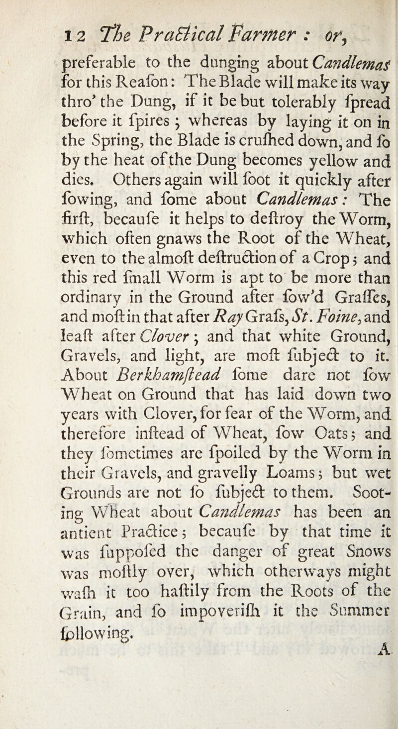 preferable to the dunging about Candlemas for this Reafon: The Blade will make its way thro’the Dung, if it be but tolerably fpread before it fpires} whereas by laying it on in the Spring, the Blade is crufhed down, and fo by the heat of the Dung becomes yellow and dies. Others again will foot it quickly after fowing, and fome about Candlemas: The foil, becaufe it helps to deftroy the Worm, which often gnaws the Root of the Wheat, even to the almoft deftrudion of a Crop ; and this red fmall Worm is apt to be more than ordinary in the Ground after fow’d Gralfes, w _ _ ' and moftin that after Ray Grafs, St. Fome, and lea ft after Clover; and that white Ground, Gravels, and light, are molt fobjed to it. About Berkhamftead fome dare not fow Wheat on Ground that has laid down two years with Glover, for fear of the Worm, and therefore inftead of Wheat, fow Oats; and they fometimes are fpoiled by the Worm in their Gravels, and gravelly Loams 5 but wet Grounds are not fo fubjed to them. Soot¬ ing Wheat about Candlemas has been an antient Pradice; becaufe by that time it was fuppofed the danger of great Snows was moftly over, which otherways might wafn it too haftily from the Roots of the Grain, and fo impoverifh it the Sommer following. A