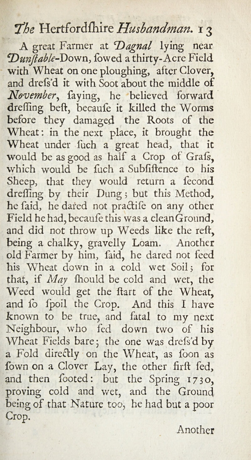 A great Farmer at Tiagnal lying near ‘Dunjtable-Dovfn, lowed a thirty-Acre Field with Wheat on one ploughing, after Clover, and drefs’d it with Soot about the middle of November^ faying, he believed forward dreffing beft, becaufe it killed the Worms before they damaged the Roots of the Wheat: in the next place, it brought the Wheat under fuch a great head, that it would be as good as half a Crop of Grals, which would be fuch a Subfiftence to his Sheep, that they would return a fecond dreffing by their Dung 5 but this Method, he faid, he dared not practife on any other Field he had, becaufe this was a clean Ground, and did not throw up Weeds like the reft, being a chalky, gravelly Loam. Another old Farmer by him, faid, he dared not feed his Wheat down in a cold wet Soil 5 for that, if May fliould be cold and wet, the Weed would get the ftart of the Wheat, and fo fpoil the Crop. And this I have known to be true, and fatal to my next Neighbour, who fed down two of his Wheat Fields bare • the one was drefs’d by a Fold directly on the Wheat, as foon as fown on a Clover Lay, the other firft fed, and then footed: but the Spring 1730, proving cold and wet, and the Ground being of that Nature too, he had but a poor Crop. Another