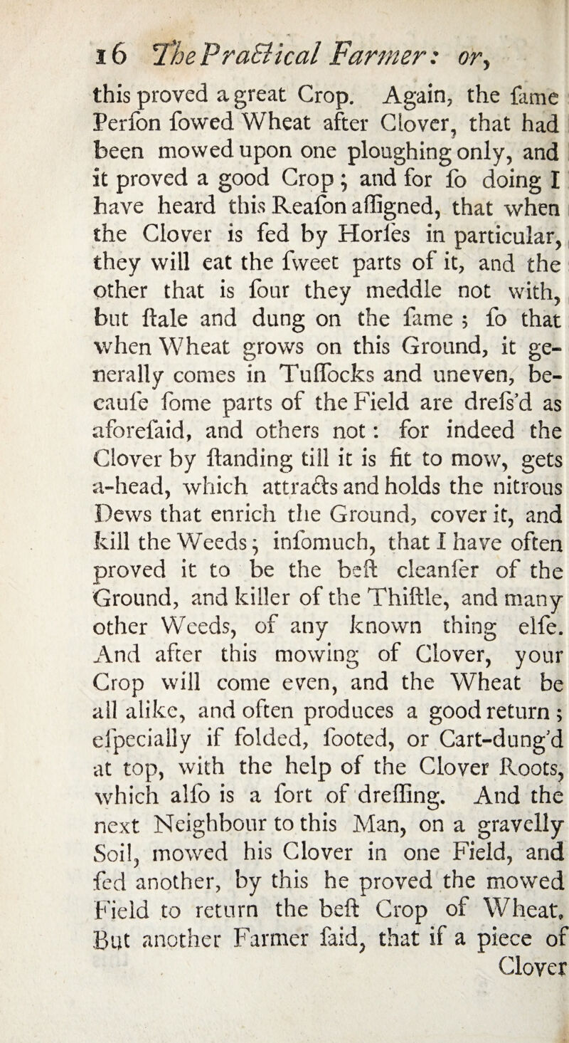 this proved a great Crop. Again, the fame Perfon fowed Wheat after Clover, that had been mowed upon one ploughing only, and it proved a good Crop ; and for fo doing I have heard this Reafon afligned, that when the Clover is fed by Horles in particular, they will eat the fweet parts of it, and the other that is lour they meddle not with, but Hale and dung on the fame ; fo that when Wheat grows on this Ground, it ge¬ nerally comes in Tuflocks and uneven, be- caufe fome parts of the Field are drels’d as aforelaid, and others not: for indeed the Clover by Handing till it is fit to mow, gets a-head, which attracts and holds the nitrous Dews that enrich the Ground, cover it, and kill the Weeds; inlomuch, that I have often proved it to be the bell; cleanler of the Ground, and killer of the Thiftle, and many other Weeds, of any known thing elfe. And after this mowing of Clover, your Crop will come even, and the Wheat be all alike, and often produces a good return ; efpecially if folded, footed, or Cart-dung’d at top, with the help of the Clover Roots, which alfo is a fort of drefllng. And the next Neighbour to this Man, on a gravelly Soil, mowed his Clover in one Field, and fed another, by this he proved the mowed Field to return the beft Crop of Wheat, But another Farmer faid, that if a piece of Clover