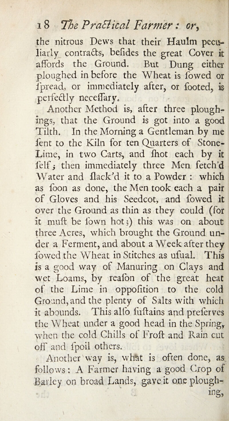 the nitrous Dews that their Haulm pecu¬ liarly contracts, befides the great Cover it affords the Ground. But Dung either ploughed in before the Wheat is fowed or jpread, or immediately after, or footed, is perfectly neceffary. Another Method is, after three plough¬ ing?, that the Ground is got into a good Tilth. In the Morning a Gentleman by me lent to the Kiln for ten Quarters of Stone- Lime, in two Carts, and foot each by it felf i then immediately three Men fetch’d Water and flack’d it to a Powder : which as foon as done, the Men took each a pair of Gloves and his Seedcot, and fowed it over the Ground as thin as they could (for it muff be l'own hot?) this was on about three Acres, which brought the Ground un¬ der a Ferment, and about a Week after they fowed the Wheat in Stitches as ufual. This is a good way of Manuring on Clays and wet Loams, by reafon of the great heat of the Lime in oppofition to the cold Ground, and the plenty of Salts with which it abounds. This alfo fuftains and prefcrves the Wheat under a good head in the Spring, when the cold Chills of Froft and Rain cut off and fpoil others. Another'way is, what is often done, as follows: A Farmer having a good Crop of Barley on broad Lands, gave it one plough-