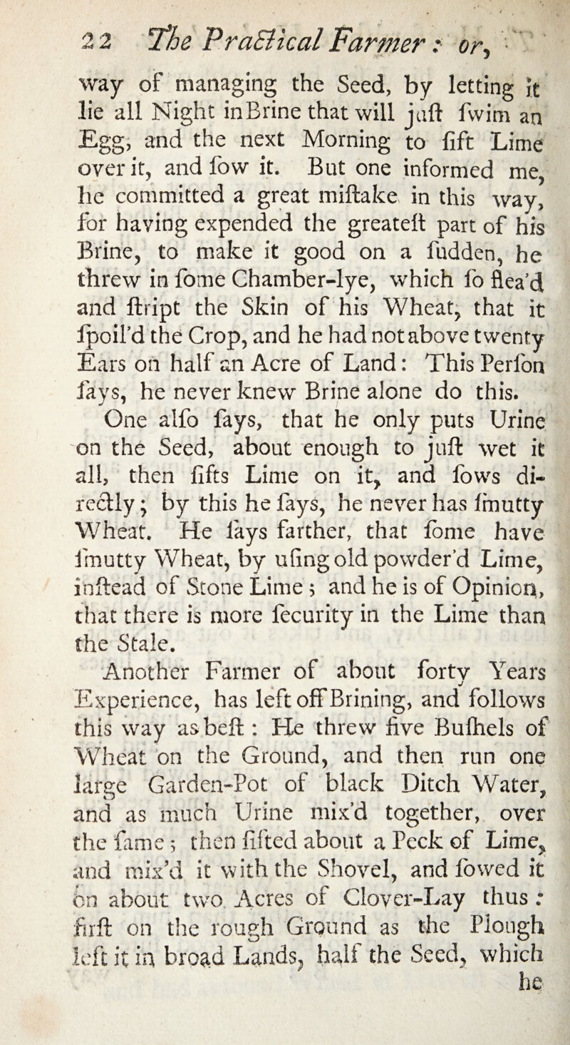 way of managing the Seed, by letting it lie all Night in Brine that will jail fwim an Egg, and the next Morning to lift Lime over it, and low it. But one informed me, he committed a great miftake, in this way, for having expended the greateft part of his Brine, to make it good on a fudden, he threw in fome Chamber-lye, which fo flea'd and ffcript the Skin of his Wheat, that it lpoil’d the Crop, and he had not above twenty Ears on half an Acre of Land: This Perlon fays, he never knew Brine alone do this. One alfo fays, that he only puts Urine on the Seed, about enough to juft wet it all, then lifts Lime on it, and fows di¬ rectly ; by this he fays, he never has fmutty Wheat. He fays farther, that fome have irnutty Wheat, by uling old powder’d Lime, inftead of Stone Lime; and he is of Opinion, that there is more lecurity in the Lime than the Stale. Another Farmer of about forty Years j Experience, has left off Brining, and follows this way asbeft : He threw live Bufhels of Wheat on the Ground, and then run one large Garden-Pot of black Ditch Water, and as much Urine mix’d together, over the fame; then lifted about a Peck of Lime, and mix’d it with the Shovel, and lowed it on about two. Acres of Clover-Lay thus .* jfirft on the rough Ground as the Plough left it in broad Lands, hall the Seed, which