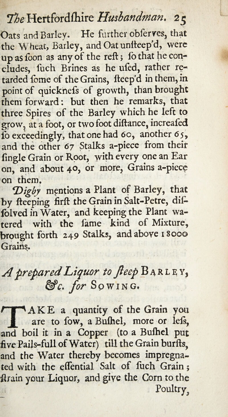 Oats and Barley. He farther obferves, that the Wheat, Barley, and Oatunlteep’d, were up as {bon as any of the reft; io that he con¬ cludes, fuch Brines as he uled, rather re¬ tarded fome of the Grains, fteep d in them, in point of quicknefs of growth, than brought them forward: but then he remarks, that three Spires of the Barley which he left to grow, at a foot, or two foot diftance, increafed io exceedingly, that one had 6c, another 65, and the other 67 Stalks a-piece from their fingle Grain or Root, with every one an Ear on, and about 40, or more, Grains a-piece on them, 4Digby mentions a Plant of Barley, that by fteeping firft the Grain in Salt-Petre, di£» iolved in Water, and keeping the Plant wa¬ tered with the fame kind of Mixture, brought forth 249 Stalks, and above 1 8oog Grains. A prepared Liquor to fteep Barley, &c. for Sqwing. AKE a quantity of the Grain you are to fow, a Bulhel, more or lels, and boil it in a Copper (to a Bulhel put five Pails-full of Water) till the Grain burfts, and the Water thereby becomes impregna¬ ted with the effential Salt of liich Grain; ftrain your Liquor, and give the Corn to the