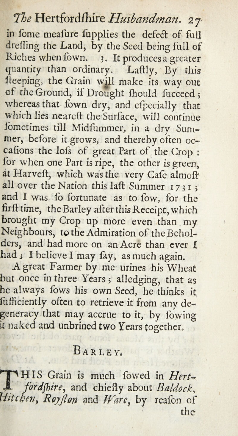 in fome meafure fupplies the defed of full drefling the Land, by the Seed being full of Riches when fown, 3. It produces a greater quantity than ordinary. Laftly, By this Beeping, the Grain will make its way out of the Ground, if Drought fhould fucceed 5 whereas that fown dry, and efpecially that which lies neareft the Surface, will continue fometimes till Midfummer, in a dry Sum¬ mer, before it grows, and thereby often oc¬ casions the lofs of great Part of the Crop : for when one Part is ripe, the other is green, at Harveft, which was the very Cafe altnoft all over the Nation this laft Summer x 7 31 i and I was fo fortunate as to fow, for the firft time, the Barley after this Receipt, which brought my Crop up more even than my Neighbours, tt> the Admiration of the Behol¬ ders, and had more on an Acre than ever I had i I believe I may fay, as much again. A great Farmer by me urines his Wheat but once in three Years ; alledging, that as he always fows his own Seed, he thinks it fufficiently often to retrieve it from any de¬ generacy that may accrue to it, by fowing it naked and unbrined two Years together. Barley. % : * —- - THIS Grain is much lowed in Hert¬ fordshire, and chiefly about Baldock, llitcben, Royf on and Ware, by realbn of the