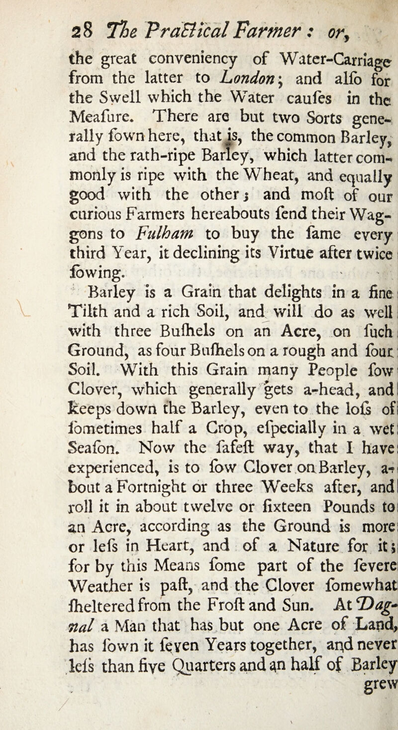 the great conveniency of Water-Carriage from the latter to London; and allb for the Swell which the Water caules in the Meafure. There are but two Sorts gene¬ rally fown here, that is, the common Barley, and the rath-ripe Barley, which latter com¬ monly is ripe with the Wheat, and equally good with the other % and moft of our curious Farmers hereabouts fend their Wag¬ gons to Fulham to buy the fame every third Year, it declining its Virtue after twice Barley is a Grain that delights in a fine Tilth and a rich Soil, and will do as well with three Bufhels on an Acre, on foch Ground, as four Bulhels on a rough and four Soil. With this Grain many People fow Clover, which generally gets a-head, and keeps down the Barley, even to the lolls ofi ibmetimes half a Crop, efpecially in a wet Sealon. Now the fafeft way, that I have: experienced, is to llbw Clover on Barley, a*n bout a Fortnight or three Weeks after, and! roll it in about twelve or fixteen Pounds to an Acre, according as the Ground is more: or lefs in Heart, and of a Nature for it ; for by this Means fome part of the fevere: Weather is paft, and the Clover fomewhat Iheltered from the Froftand Sun. At Dag- nal a Man that has but one Acre of Land, has lown it feven Years together, and never lels than five Quarters and an half of Barley grew