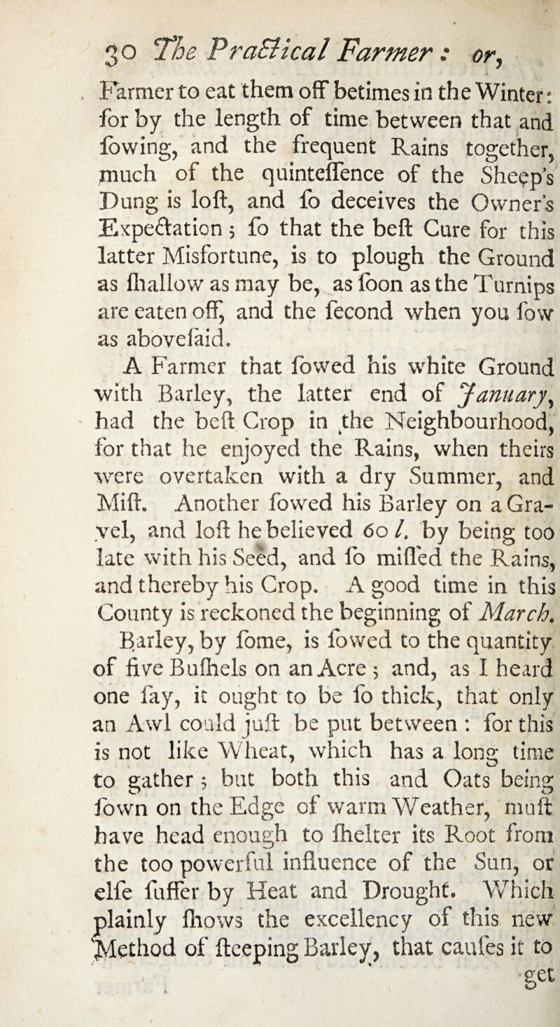 Farmer to eat them off betimes in the Winter: for by the length of time between that and lowing, and the frequent Rains together, much of the quintelfence of the Sheep’s Dung is loft, and fo deceives the Owner's Expectation 5 fo that the beft Cure for this latter Misfortune, is to plough the Ground as fliallow as may be, as foon as the Turnips are eaten off, and the fecond when you low as abovelaid. A Farmer that fowed his white Ground with Barley, the latter end of January y had the beft Crop in the Neighbourhood, for that he enjoyed the Rains, when theirs were overtaken with a dry Summer, and Mift. Another fowed his Barley on a Gra¬ vel, and loft he believed 601. by being too late with his Seed, and fo miffed the Rains, and thereby his Crop. A good time in this County is reckoned the beginning of March. Barley, by fome, is fowed to the quantity of five Bufhels on an Acre ; and, as I heard one fay, it ought to be fo thick, that only an Awl could juft be put between : for this is not like Wheat, which has a long time to gather 5 but both this and Oats being fown on the Edge of warm Weather, muft have head enough to fhelter its Root from the too powerful influence of the Sun, or elfe fuffer by Heat and Drought. Which plainly fhows the excellency of this new 'Method of fteeping Barley, that caufes it to - ' ' ‘ -get