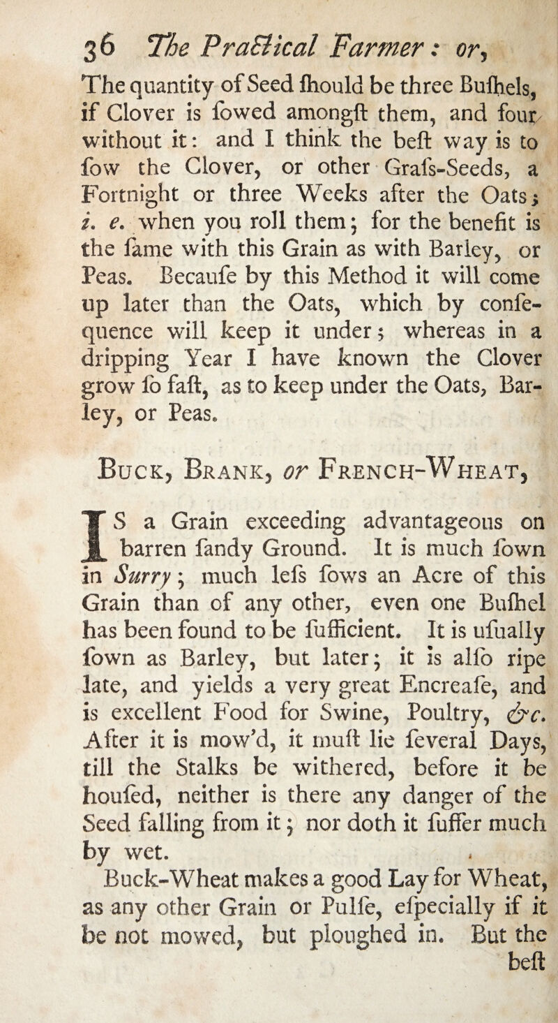 The quantity of Seed fliould be three Bulhels, if Clover is fowed amongft them, and four without it: and I think the beft way is to fow the Clover, or other Grafs-Seeds, a Fortnight or three Weeks after the Oats.; i. e. when you roll them; for the benefit is the lame with this Grain as with Barky, or Peas. Becaufe by this Method it will come up later than the Oats, which by confe- quence will keep it under? whereas in a dripping Year I have known the Clover grow lo fall, as to keep under the Oats, Bar¬ ley, or Peas. Buck, Brank, or French-Wheat, IS a Grain exceeding advantageous on barren fandy Ground. It is much fown in Surry; much lefs fows an Acre of this Grain than of any other, even one Bulhel has been found to be fufficient. It is ufually fown as Barley, but later; it is alio ripe late, and yields a very great Encreafe, and is excellent Food for Swine, Poultry, &c. After it is mow’d, it mult lie feveral Days, till the Stalks be withered, before it be houled, neither is there any danger of the Seed falling from it; nor doth it fuffer much by wet. Buck-Wheat makes a good Lay for Wheat, as any other Grain or Pulfe, efpecially if it be not mowed, but ploughed in. But the beft