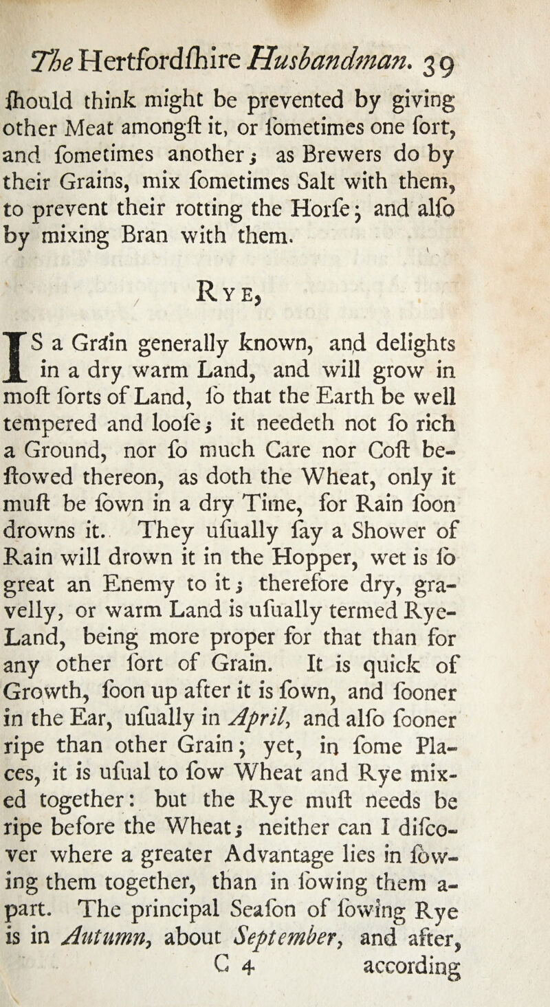 fhould think might be prevented by giving other Meat among!! it, or fometimes one fort, and fometimes another j as Brewers do by their Grains, mix fometimes Salt with them, to prevent their rotting the Horfe} and alfo by mixing Bran with them. If ' / Rye, IS a Grain generally known, and delights in a dry warm Land, and will grow in moft forts of Land, lb that the Earth be well tempered and loole} it needeth not fo rich a Ground, nor fo much Care nor Coft be¬ llowed thereon, as doth the Wheat, only it mull be fown in a dry Time, for Rain foon drowns it. They ufually lay a Shower of Rain will drown it in the Hopper, wet is lb great an Enemy to it j therefore dry, gra¬ velly, or warm Land is ufually termed Rye- Land, being more proper for that than for any other fort of Grain. It is quick of Growth, foon up after it is fown, and fooner in the Ear, ufually in April, and alfo fooner ripe than other Grain; yet, in fome Pla¬ ces, it is ufual to fow Wheat and Rye mix¬ ed together: but the Rye mull needs be ripe before the Wheat j neither can I disco¬ ver where a greater Advantage lies in low¬ ing them together, than in lowing them a- part. The principal Sealon of lowing Rye is in Autumn, about September, and after, G 4 according