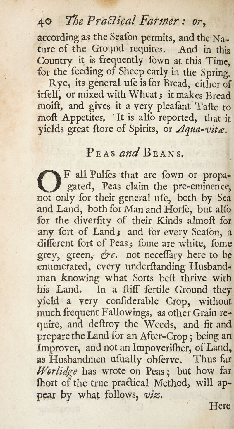 according as the Seafon permits, and the Na¬ ture of the Ground requires. And in this Country it is frequently fown at this Time, for the feeding of Sheep early in the Spring, Rye, its general ufe is for Bread, either of itfelf, or mixed with Wheatj it makes Bread moift, and gives it a very plealant Tafte to moft Appetites, It is alio reported, that it yields great ftore of Spirits, or Aqua-vita, Peas and Beans. F all Pulfos that are fown or propa- gated, Peas claim the pre-eminence, not only for their general ufe, both by Sea and Land, both for Man and Horle, but alfo for the diverfity of their Kinds almoft for any fort of Land j and for every Seafon, a different fort of Peas} fome are white, fome grey, green, &c. not neceffary here to be enumerated, every underftanding Husband¬ man knowing what Sorts beft thrive with his Land. In a ftiff fertile Ground they yield a very confiderable Crop, without much frequent Fallowings, as other Grain re¬ quire, and deftroy the Weeds, and fit and prepare the Land for an After-Crop; being an Improver, and not an Impo verifier, of Land, as Husbandmen ufually obforve. Thus far Worlidge has wrote on Peas; but how far lhort of the true pra&ical Method, will ap¬ pear by what follows, viz. Here