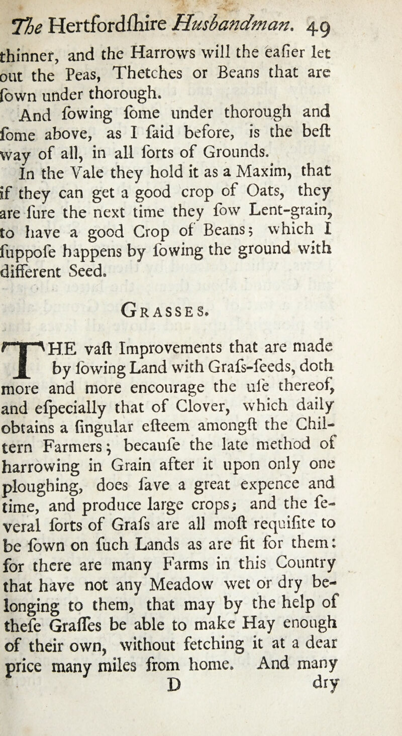 thinner, and the Harrows will the eafier let out the Peas, Thetches or Beans that are fown under thorough. And lowing lome under thorough and fome above, as I faid before, is the bell way of all, in all forts of Grounds. In the Yale they hold it as a Maxim, that if they can get a good crop of Oats, they are fure the next time they low Lent-grain, to have a good Crop ol Beans; which I fuppofe happens by lowing the ground with different Seed. Grasses. THE vaft Improvements that are made by lowing Land with Grafs-feeds, doth more and more encourage the ufe thereof, and efpecially that of Glover, which daily obtains a lingular efteem among!! the Chil- tern Farmers \ becauie the late method of harrowing in Grain after it upon only one ploughing, does lave a great expence and time, and produce large crops; and the fe- veral forts of Grafs are all mod requifite to be lown on fuch Lands as are fit for them: for there are many Farms in this Country that have not any Meadow wet or dry be¬ longing to them, that may by the help of thefe GrafTes be able to make Hay enough of their own, without fetching it at a dear price many miles from home. And many D dry