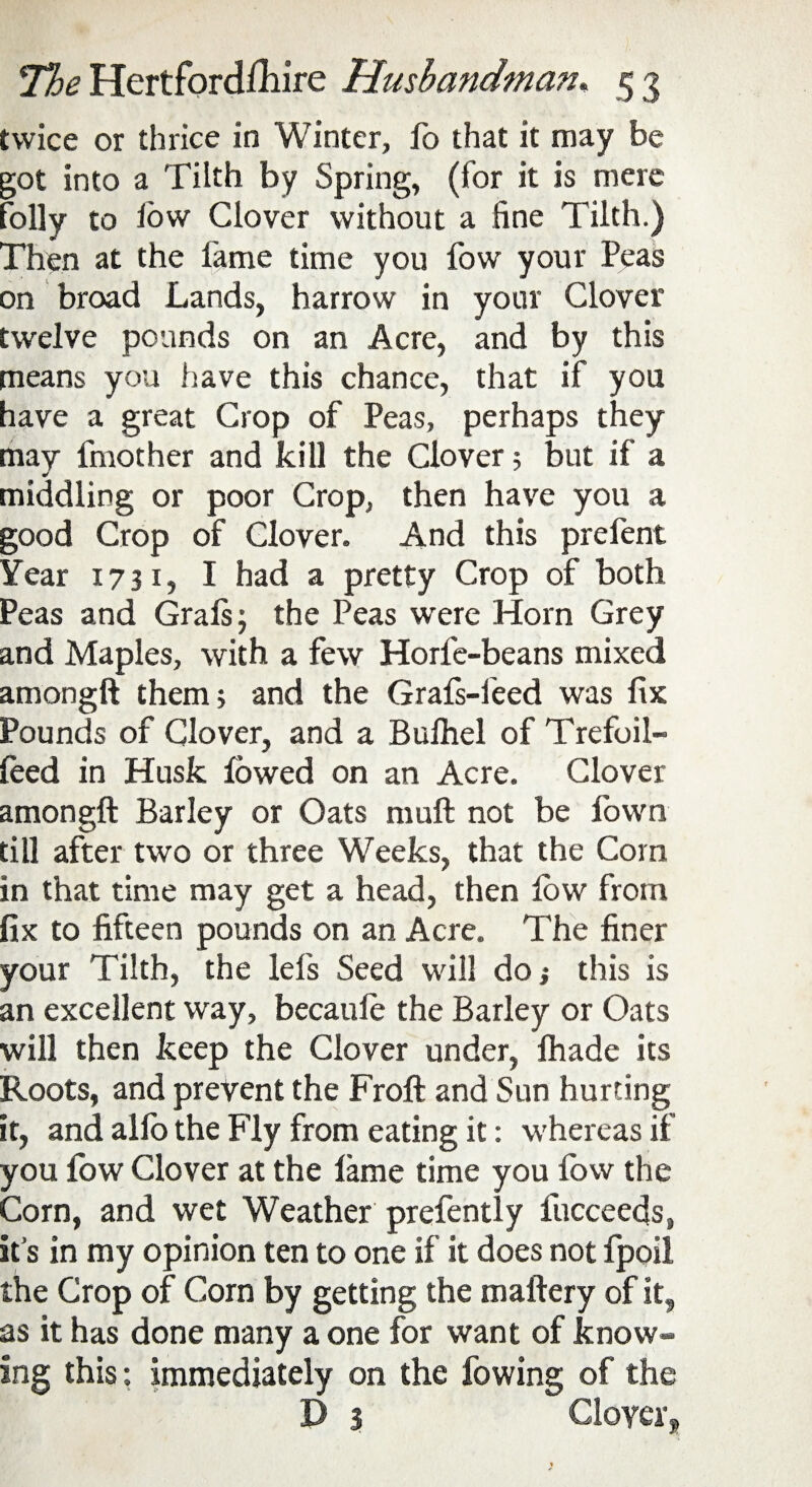 twice or thrice in Winter, fo that it may be got into a Tilth by Spring, (for it is mere folly to iow Clover without a fine Tilth.) Then at the fame time you fow your Peas on broad Lands, harrow in your Clover twelve pounds on an Acre, and by this means you have this chance, that if you have a great Crop of Peas, perhaps they may fmother and kill the Clover; but if a middling or poor Crop, then have you a good Crop of Clover. And this prefent Year 1731, I had a pretty Crop of both Peas and Grals; the Peas were Horn Grey and Maples, with a few Horfe-beans mixed amongft them; and the Grafs-feed was fix Pounds of Clover, and a Bulhel of Trefoil- feed in Husk lowed on an Acre. Clover amongft Barley or Oats rauft not be fown till after two or three Weeks, that the Corn in that time may get a head, then low from fix to fifteen pounds on an Acre. The finer your Tilth, the lefs Seed will do} this is an excellent way, becaule the Barley or Oats will then keep the Clover under, fhade its Roots, and prevent the Froft and Sun hurting it, and alio the Fly from eating it: whereas if you low Clover at the lame time you fow the Corn, and wet Weather prefently fucceecjs, its in my opinion ten to one if it does notfpoil the Crop of Corn by getting the maftery of it, as it has done many a one for want of know¬ ing this: immediately on the lowing of the D 3 Clover,