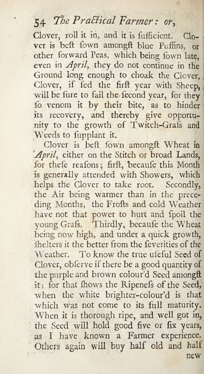 Clover, roll it in, and it is fufficient. Clo¬ ver is beft fown amongft blue Puffins, or other forward Peas, which being fown late, even in April, they do not continue in the Ground long enough to choak the Clover. Clover, if fed the firft year with Sheep, will be lure to fail the fecond year, for they lo venom it by their bite, as to hinder its recovery, and thereby give opportu¬ nity to the growth of Twitch-Grals and Weeds to fupplant it. Clover is bell fown amongft Wheat in '.April, either on the Stitch or broad Lands, for thefe reafons; firft, becaufe this Month is generally attended with Showers, which helps the Clover to take root. Secondly, the Air being warmer than in the prece¬ ding Months, the Frofts and cold Weather have not that power to hurt and fpoil the young Grafs. Thirdly, becaufe the Wheat being now high, and under a quick growth, ihelters it the better from the feverities of the Weather. To know the true uleful Seed of Clover, obferve if there be a good quantity of the purple and brown colour’d Seed amongft it; for that fhows the Ripenefs of the Seed, when the white brighter-colour’d is that which was not come to its full maturity. When it is thorough ripe, and well got in, the Seed will hold good five or fix years, as 1 have known a Farmer experience. Others again will buy half old and half new