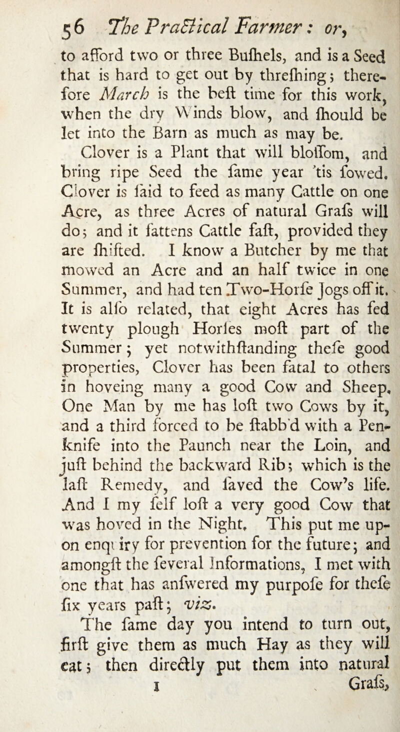 to afford two or three Bufhels, and is a Seed that is hard to get out by threfhing; there¬ fore March is the beft time for this work, when the dry Winds blow, and Ihouid be let into the Barn as much as may be. Clover is a Plant that will blotlom, and bring ripe Seed the fame year tis fowed. Clover is laid to feed as many Cattle on one Acre, as three Acres of natural Grafs will do; and it fattens Cattle fall, provided they are fhifted. 1 know a Butcher by me that mowed an Acre and an half twice in one Summer, and had ten Two-Horfe Jogs off it. It is alfo related, that eight Acres has fed twenty plough Horles moft part of the Summer ; yet notwithftanding thele good properties, Clover has been fatal to others in hoveing many a good Cow and Sheep, One Man by me has loft two Cows by it, and a third forced to be ftabb'd with a Pen¬ knife into the Paunch near the Loin, and iuft behind the backward Rib; which is the laft Remedy, and laved the Cow’s life. And I my felf loft a very good Cow that was hoved in the Night, This put me up¬ on enqv iry for prevention for the future; and amongft the feveral Informations, I met with one that has anfwered my purpofe for thefe fix years paft; viz. The fame day you intend to turn out, firft give them as much Hay as they will eat 5 then directly put them into natural 1 , Grafs,