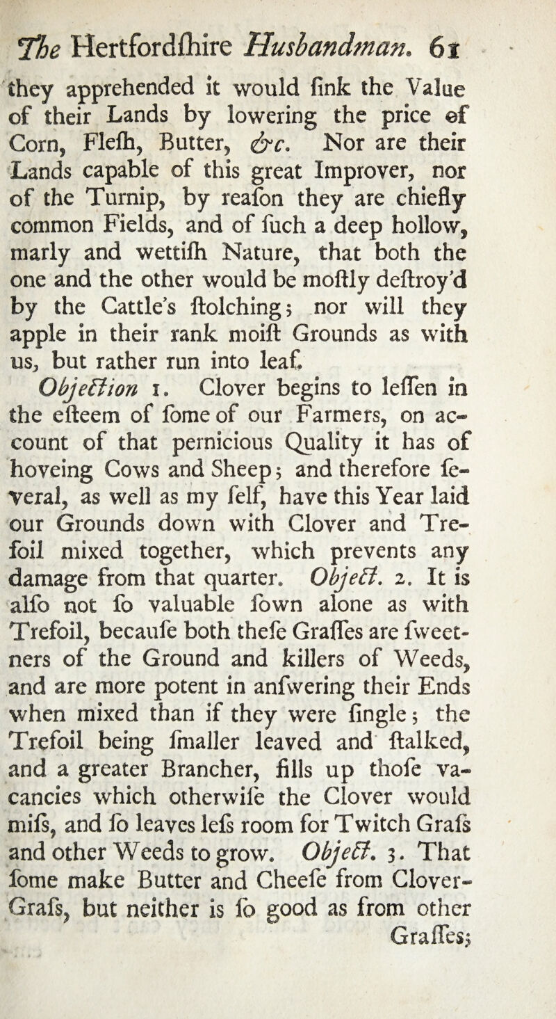 they apprehended it would fink the Value of their Lands by lowering the price ef Corn, Flefh, Butter, &c. Nor are their Lands capable of this great Improver, nor of the Turnip, by reafon they are chiefly common Fields, and of fuch a deep hollow, marly and wettifh Nature, that both the one and the other would be moftly deftroy'd by the Cattle’s ftolching; nor will they apple in their rank moift Grounds as with us, but rather run into leaf. Objection i. Clover begins to leflen in the efteem of lomeof our Farmers, on ac¬ count of that pernicious Quality it has of hoveing Cows and Sheep ; and therefore fe- veral, as well as my felf, have this Year laid our Grounds down with Clover and Tre¬ foil mixed together, which prevents any damage from that quarter. Object. 2. It is alfo not fo valuable fown alone as with Trefoil, becaufe both thefe Grafles are fweet- ners of the Ground and killers of Weeds, and are more potent in anfwering their Ends when mixed than if they were Angle; the Trefoil being finaller leaved and ftalked, and a greater Brancher, fills up thofe va¬ cancies which otherwife the Clover would mils, and lo leaves left room for Twitch Grals and other Weeds to grow. Objeff. 3. That fome make Butter and Cheele from Clover- Graft, but neither is lo good as from other Grafles;