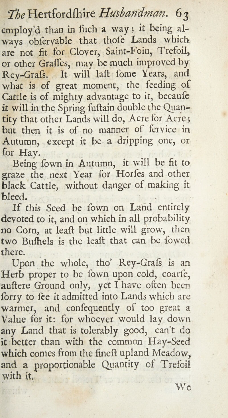 employ’d than in fitch a way; it being al¬ ways obfervable that thole Lands which are not fit for Clover, Saint-Foin, Trefoil, or other Grafles, may be much improved by Rey-Grafs. It will laft fome Years, and what is of great moment, the feeding of Cattle is of mighty advantage to it, becaufe it will in the Spring fuftain double the Quan¬ tity that other Lands will do, Acre for Acre; but then it is of no manner of fervice in Autumn, except it be a dripping one, or for Hay. Being lown in Autumn, it will be fit to gra2,e the next Year for Horl'es and other black Cattle, without danger of making it bleed. If this Seed be fown on Land entirely devoted to it, and on which in all probability no Corn, at leaft but little will grow, then two Bulhels is the leaft that can be fowed there. Upon the whole, tho' Rey-Grals is an Herb proper to be l'own upon cold, coarfe, auftere Ground only, yet I have often been forty to fee it admitted into Lands which are warmer, and confequently of too great a Value for it: for whoever would lay down any Land that is tolerably good, can’t do it better than with the common Hay-Seed which comes from the fineft upland Meadow, and a proportionable Quantity oi Trefoil with it. We