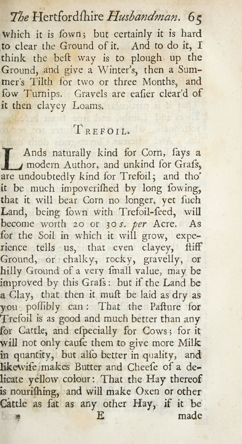 Which it is fown; but certainly it is hard to clear the Ground of it. And to do it, I think the belt way is to plough up the Ground, and give a Winter’s, then a Sum- rner’s Tilth for two or three Months, and low Turnips. Gravels are eafier clear’d of it then clayey Loams. Trefoil. IAnds naturally kind for Corn, lays a _j modern Author, and unkind for Grafs, are undoubtedly kind for Trefoil; and tho it be much impoverifhed by long fowing, that it will bear Corn no longer, yet fuch Land, being lown with Trefoil-feed, will become worth 20 or 30 s. per Acre. As for the Soil in which it will grow, expe¬ rience tells us, that even clayey, llifif Ground, or chalky, rocky, gravelly, or hilly Ground of a very finall value, may be improved by this Grafs: but if the Land be a Clay, that then it mull be laid as dry as you pofiibly can: That the Pafture for Trefoil is as good and much better than any for Cattle, and elpecially for Cows; for it will not only caufe them to give more Milk in quantity, but alfo better in quality, and likewife makes Butter and Cheefe of a de¬ licate yellow colour: That the Hay thereof is nourilhing, and will make Oxen or other Cattle as fat as any other Hay, if it be « E made