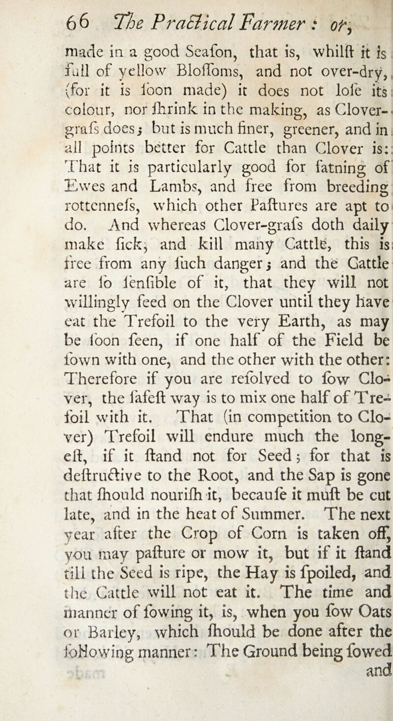 made in a good Seafon, that is, whilft it is foil of yellow Bloffoms, and not over-dry, (for it is loon made) it does not loi'e its colour, nor fhrink in the making, as Clover- grafs does j but is much finer, greener, and in ail points better for Cattle than Clover is: That it is particularly good for fatning of Ewes and Lambs, and free from breeding rottcnnefs, which other Paftures are apt to do. And whereas Clover-grafs doth daily make lick; and kill many Cattle, this is: free from any luch danger •, and the Cattle are fo lenlible of it, that they will not willingly feed on the Clover until they have eat the Trefoil to the very Earth, as may be loon feen, if one half of the Field be town with one, and the other with the other: Therefore if you are retolved to low Clo¬ ver, the fafeft way is to mix one half of Tre- foil with it. That (in competition to Clo¬ ver) Trefoil will endure much the long- eft, if it Hand not for Seed; for that is deftru&ive to the Root, and the Sap is gone that Ihould nourilh it, becaule it muft be cut late, and in the heat of Summer. The next year alter the Crop of Com is taken off, you may pafture or mow it, but if it Hand till the Seed is ripe, the Hay is fpoiled, and tire Cattle will not eat it. The time and manner of lowing it, is, when you fow Oats or Barley, which Ihould be done after the following manner: The Ground being fowed and