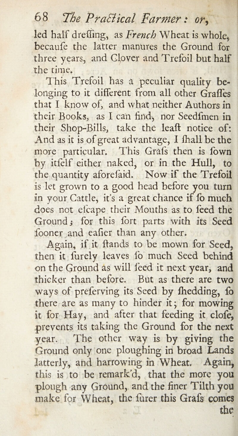 led half die fling, as French Wheat is whole, becaufe the latter manures the Ground for three years, and Glover and Trefoil but half the time. This Trefoil has a peculiar quality be¬ longing to it different from all other Grafles that I know of, and what neither Authors in their Books, as I can find, nor Seedfmen in their Shop-Bills, take the leaft notice of: And as it is of great advantage, I fhall be the more particular. This Grafs then is lbwn by itfelf either naked, or in the Hull, to the quantity aforelaid. Now if the Trefoil is let grown to a good head before you turn in your Cattle, it’s a great chance if lo much does not efcape their Mouths as to feed the Ground; for this lort parts with its Seed looner and eafier than any other. Again, if it Hands to be mown for Seed, then it furely leaves lo much Seed behind on the Ground as will feed it next year, and thicker than before. But as there are two ways of preferving its Seed by fhedding, lb there are as many to hinder it; for mowing it for Hay, and after that feeding it clofe, prevents its taking the Ground for the next year. The other way is by giving the Ground only one ploughing in broad Lands latterly, and harrowing in Wheat. Again, this is to be remark’d, that the more you plough any Ground, and the finer Tilth you make for Wheat, the finer this Grafs comes the t