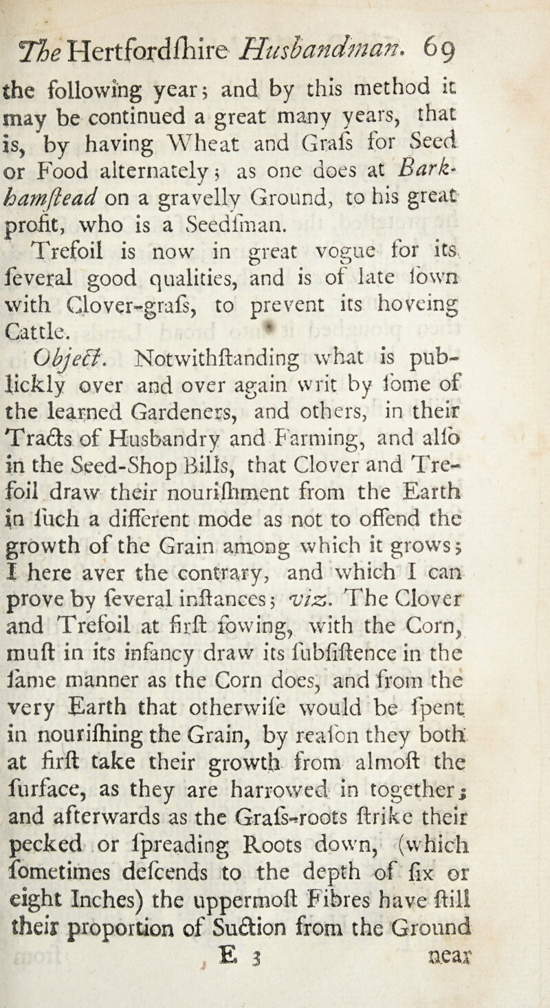 the following year 5 and by this method it may be continued a great many years, that is, by having Wheat and Graft for Seed or Food alternately 5 as one does at Bark• hamflead on a gravelly Ground, to his great profit, who is a Seedfman. Trefoil is now in great vogue for its, feveral good qualities, and is of late Sown with Glover-graft, to prevent its hoveing Cattle. Object. Notwithftanding what is pub- lickly over and over again writ by feme of the learned Gardeners, and others, in their Tradts of Husbandry and Farming, and alio in the Seed-Shop Bills, that Clover and Tre¬ foil draw their nourifhment from the Earth in luch a different mode as not to offend the growth of the Grain among which it grows 5 I here aver the contrary, and which I can prove by feveral inilanees; viz. The Clover and Trefoil at firfl: lowing, with the Corn, muft in its infancy draw its fubfiftence in the lame manner as the Corn does, and from the very Earth that otherwife would be fpent in nourifhing the Grain, by reafon they both at firft take their growth from almoft the furface, as they are harrowed in together j and afterwards as the Graft-roots ftrike their pecked or lpreading Roots down, (which fometimes defeends to the depth of fix or eight Inches) the upper molt Fibres have ftili their proportion of Suftion from the Ground E 3 near