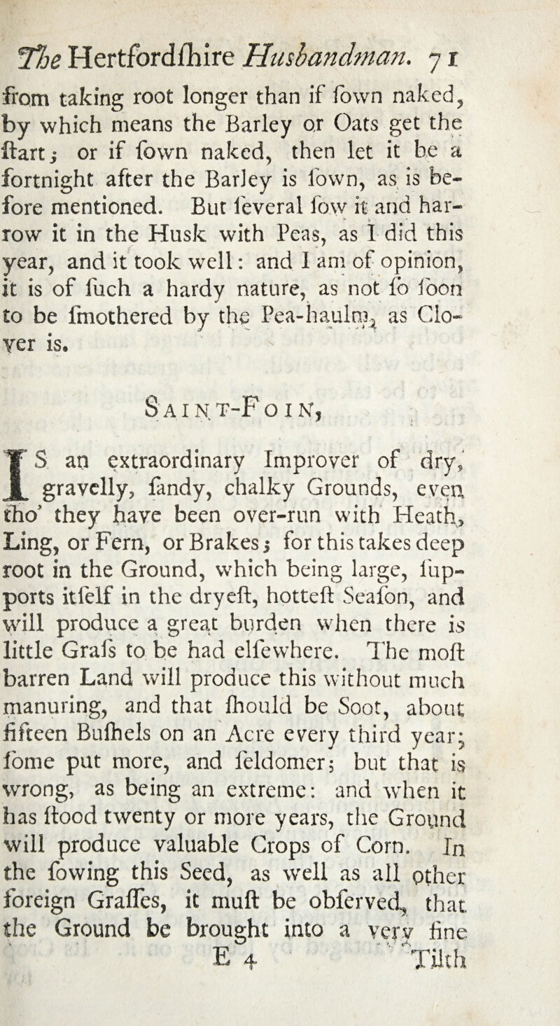 from taking root longer than if Town naked, by which means the Barley or Oats get the ftartj or if fown naked, then let it be a fortnight after the Barley is fown, as is be¬ fore mentioned. But feveral fow it and har¬ row it in the Husk with Peas, as I did this year, and it took well: and I am of opinion, it is of fuch a hardy nature, as not fo loon to be fmothered by the Pea-haulm^ as Clo¬ ver is. S A I N T-P O I N, IS an extraordinary Improver of dry, gravelly, fandy, chalky Grounds, even tho’ they have been over-run with Heath, Ling, or Fern, or Brakes j for this takes deep root in the Ground, which being large, lup- ports itfelf in the dry eft, hotteft Seafon, and will produce a great burden when there is little Grafs to be had elfewhere. The moft barren Land will produce this without much manuring, and that fhould be Soot, about fifteen Bufhels on an Acre every third year; Pome put more, and feldomer; but that is wrong, as being an extreme: and when it has ftood twenty or more years, the Ground will produce valuable Crops of Corn. In the fowing this Seed, as well as all other- foreign Grades, it muft be obferved, that the Ground be brought into a verv fine E 4. Tilth