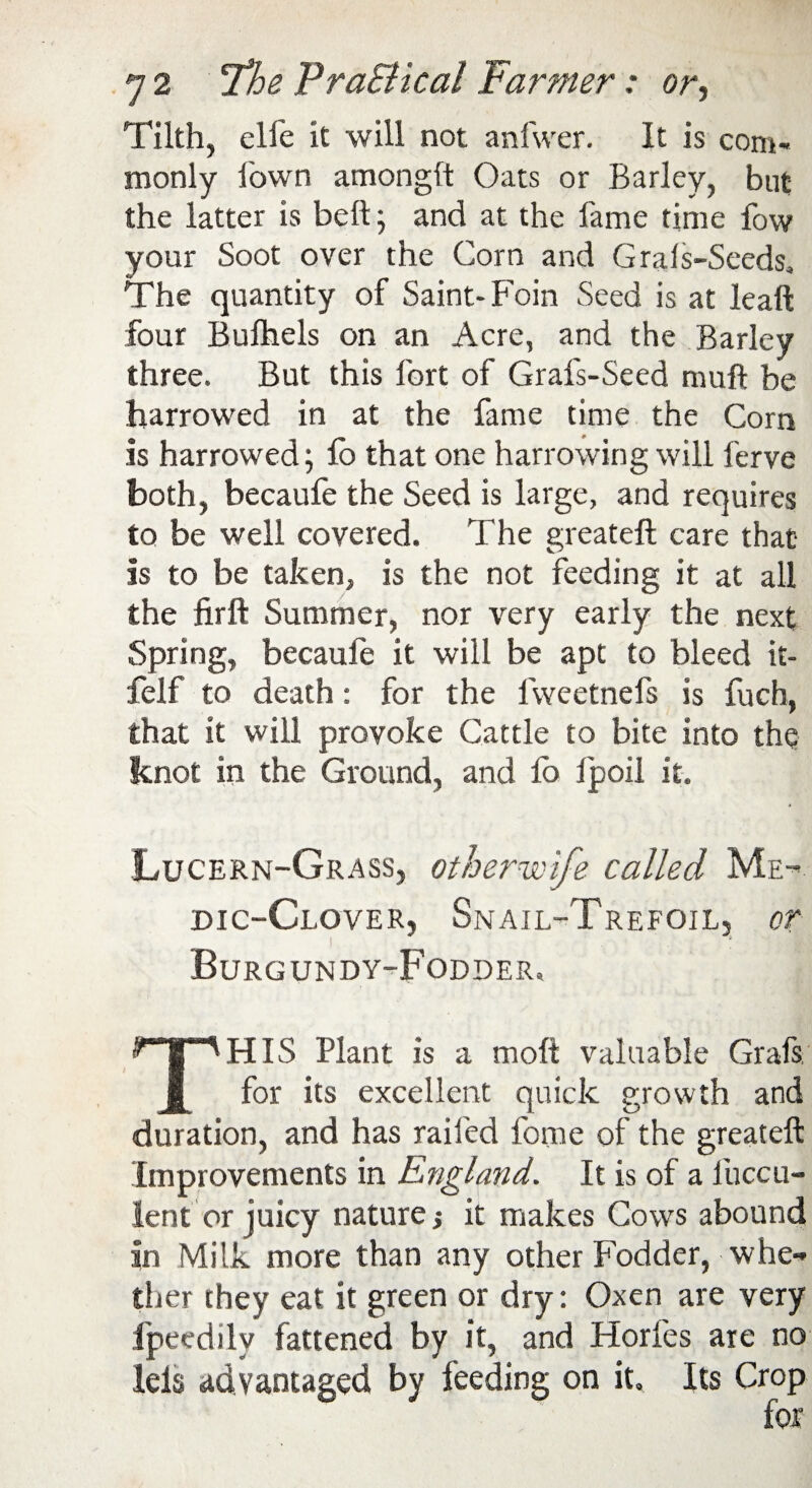 Tilth, elfe it will not anfwer. It is com¬ monly Town amonglt Oats or Barley, but the latter is belt; and at the fame time fow your Soot over the Corn and Grals-Seeds, The quantity of Saint- Foin Seed is at leaft four Bulhels on an Acre, and the Barley three. But this lbrt of Grafs-Seed muft be harrowed in at the fame time the Corn is harrowed; fo that one harrowing will ferve both, becaufe the Seed is large, and requires to be well covered. The greateft care that is to be taken, is the not feeding it at all the firft Summer, nor very early the next Spring, becaufe it will be apt to bleed it- felf to death: for the lweetnefs is fuch, that it will provoke Cattle to bite into the knot in the Ground, and lo lpoil it. Lucern-Grass, other wife called Me¬ dic-Clover, Snail-Trefoil, or i 8 Burgundy-Fodder, THIS Plant is a molt valuable Grafs, for its excellent quick growth and duration, and has railed fome of the greateft Improvements in England. It is of a liiccu- ient or juicy nature,* it makes Cows abound in Milk more than any other Fodder, whe¬ ther they eat it green or dry: Oxen are very lpeedily fattened by it, and Horfes are no Ids advantaged by feeding on it. Its Crop